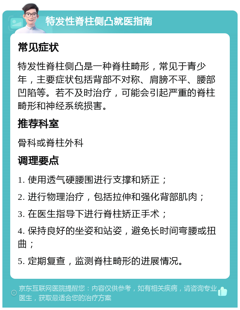 特发性脊柱侧凸就医指南 常见症状 特发性脊柱侧凸是一种脊柱畸形，常见于青少年，主要症状包括背部不对称、肩膀不平、腰部凹陷等。若不及时治疗，可能会引起严重的脊柱畸形和神经系统损害。 推荐科室 骨科或脊柱外科 调理要点 1. 使用透气硬腰围进行支撑和矫正； 2. 进行物理治疗，包括拉伸和强化背部肌肉； 3. 在医生指导下进行脊柱矫正手术； 4. 保持良好的坐姿和站姿，避免长时间弯腰或扭曲； 5. 定期复查，监测脊柱畸形的进展情况。