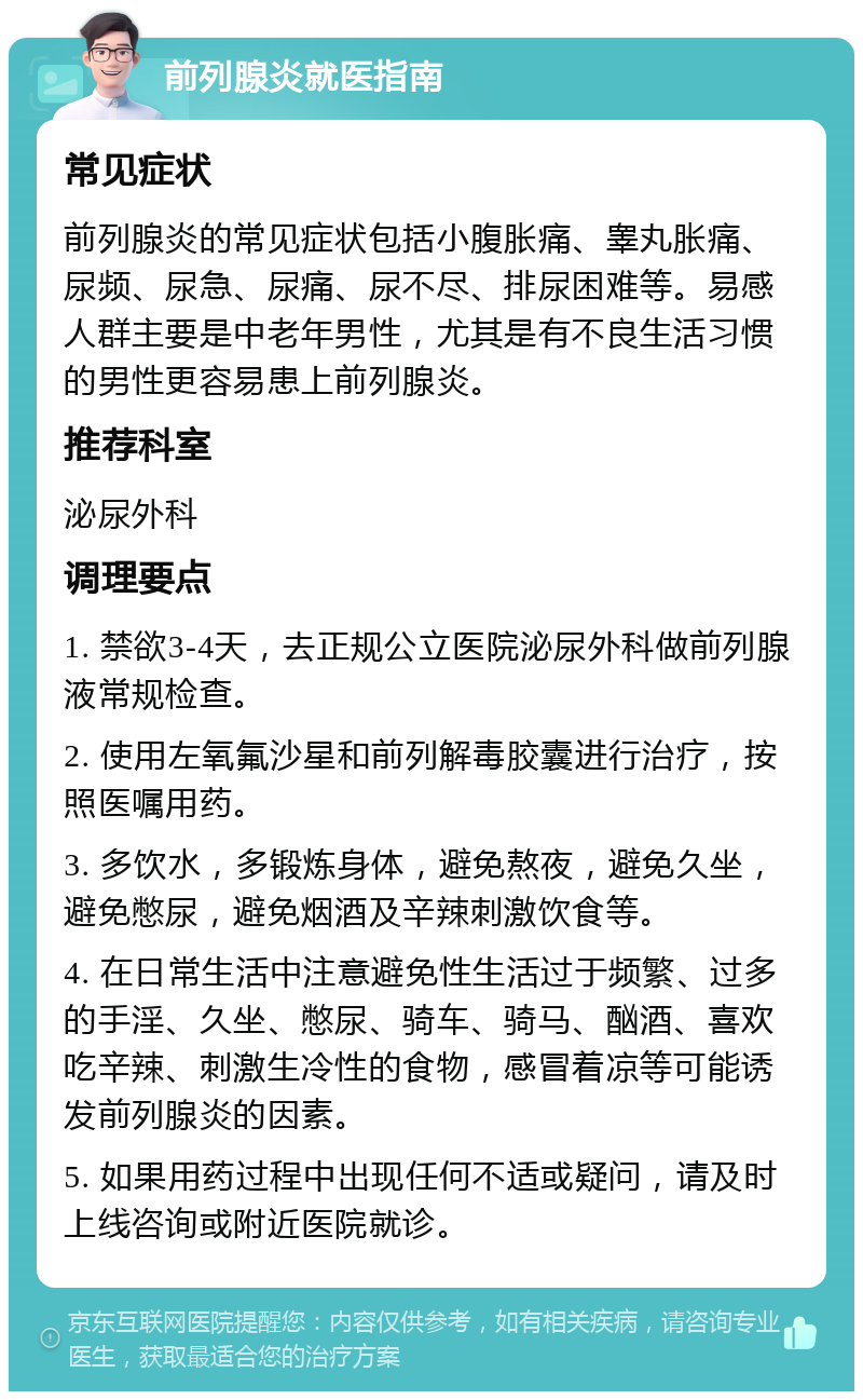 前列腺炎就医指南 常见症状 前列腺炎的常见症状包括小腹胀痛、睾丸胀痛、尿频、尿急、尿痛、尿不尽、排尿困难等。易感人群主要是中老年男性，尤其是有不良生活习惯的男性更容易患上前列腺炎。 推荐科室 泌尿外科 调理要点 1. 禁欲3-4天，去正规公立医院泌尿外科做前列腺液常规检查。 2. 使用左氧氟沙星和前列解毒胶囊进行治疗，按照医嘱用药。 3. 多饮水，多锻炼身体，避免熬夜，避免久坐，避免憋尿，避免烟酒及辛辣刺激饮食等。 4. 在日常生活中注意避免性生活过于频繁、过多的手淫、久坐、憋尿、骑车、骑马、酗酒、喜欢吃辛辣、刺激生冷性的食物，感冒着凉等可能诱发前列腺炎的因素。 5. 如果用药过程中出现任何不适或疑问，请及时上线咨询或附近医院就诊。