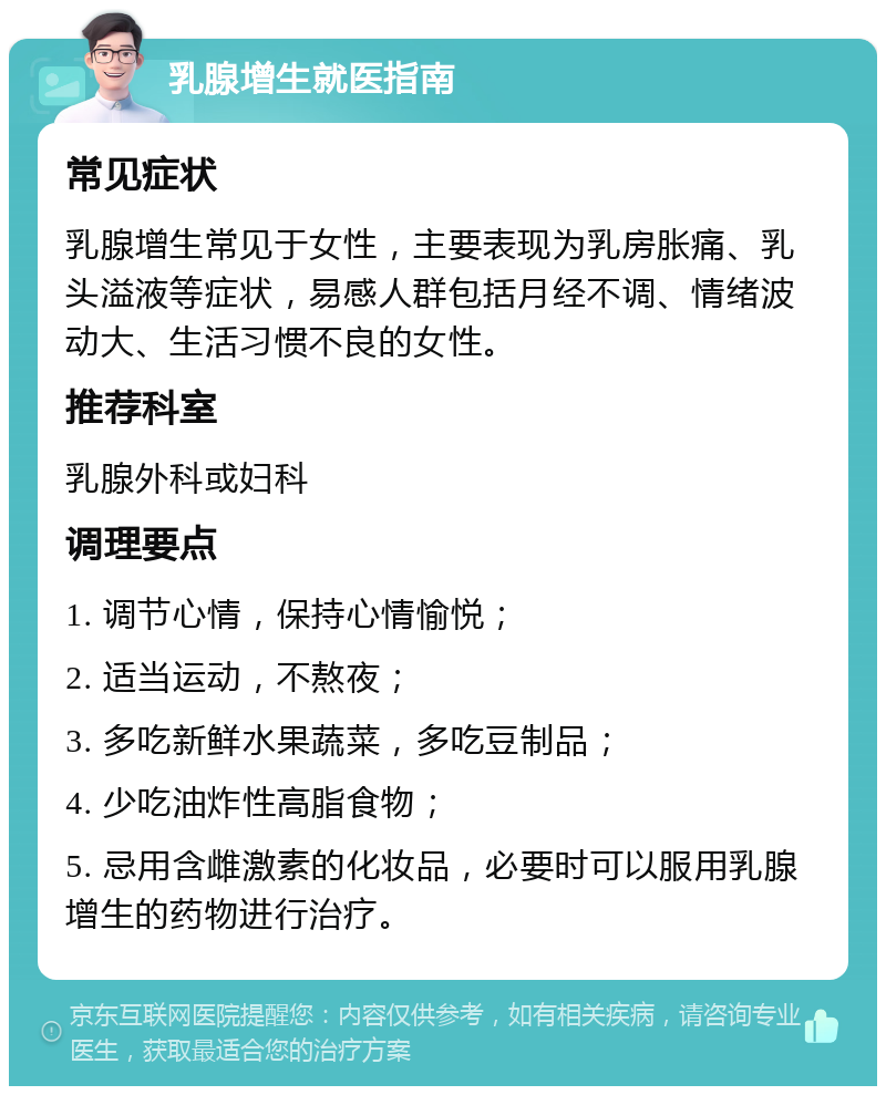 乳腺增生就医指南 常见症状 乳腺增生常见于女性，主要表现为乳房胀痛、乳头溢液等症状，易感人群包括月经不调、情绪波动大、生活习惯不良的女性。 推荐科室 乳腺外科或妇科 调理要点 1. 调节心情，保持心情愉悦； 2. 适当运动，不熬夜； 3. 多吃新鲜水果蔬菜，多吃豆制品； 4. 少吃油炸性高脂食物； 5. 忌用含雌激素的化妆品，必要时可以服用乳腺增生的药物进行治疗。