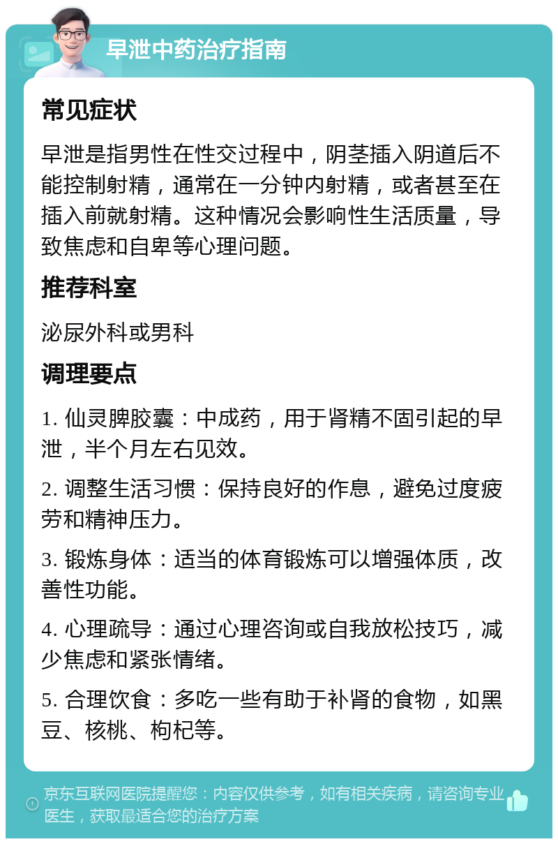 早泄中药治疗指南 常见症状 早泄是指男性在性交过程中，阴茎插入阴道后不能控制射精，通常在一分钟内射精，或者甚至在插入前就射精。这种情况会影响性生活质量，导致焦虑和自卑等心理问题。 推荐科室 泌尿外科或男科 调理要点 1. 仙灵脾胶囊：中成药，用于肾精不固引起的早泄，半个月左右见效。 2. 调整生活习惯：保持良好的作息，避免过度疲劳和精神压力。 3. 锻炼身体：适当的体育锻炼可以增强体质，改善性功能。 4. 心理疏导：通过心理咨询或自我放松技巧，减少焦虑和紧张情绪。 5. 合理饮食：多吃一些有助于补肾的食物，如黑豆、核桃、枸杞等。