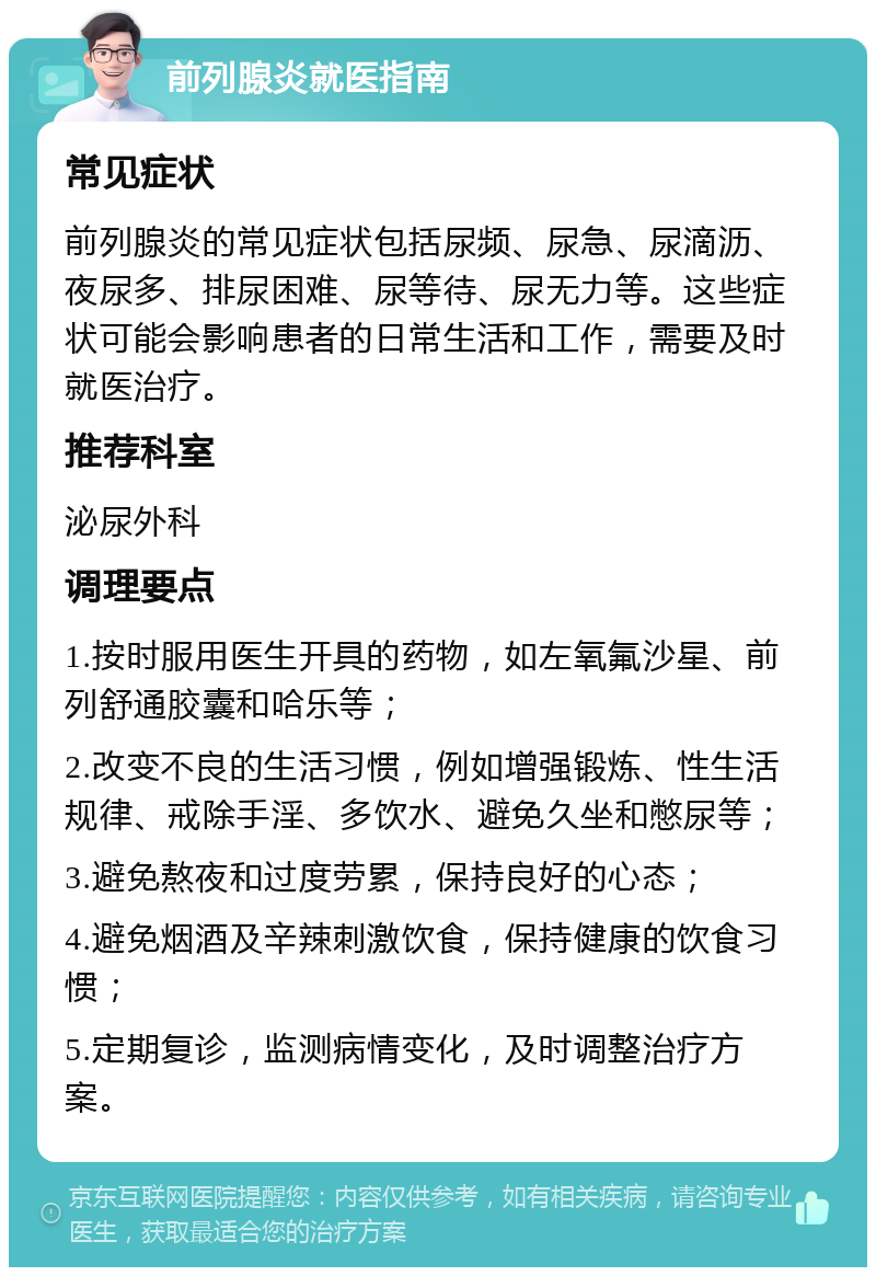 前列腺炎就医指南 常见症状 前列腺炎的常见症状包括尿频、尿急、尿滴沥、夜尿多、排尿困难、尿等待、尿无力等。这些症状可能会影响患者的日常生活和工作，需要及时就医治疗。 推荐科室 泌尿外科 调理要点 1.按时服用医生开具的药物，如左氧氟沙星、前列舒通胶囊和哈乐等； 2.改变不良的生活习惯，例如增强锻炼、性生活规律、戒除手淫、多饮水、避免久坐和憋尿等； 3.避免熬夜和过度劳累，保持良好的心态； 4.避免烟酒及辛辣刺激饮食，保持健康的饮食习惯； 5.定期复诊，监测病情变化，及时调整治疗方案。