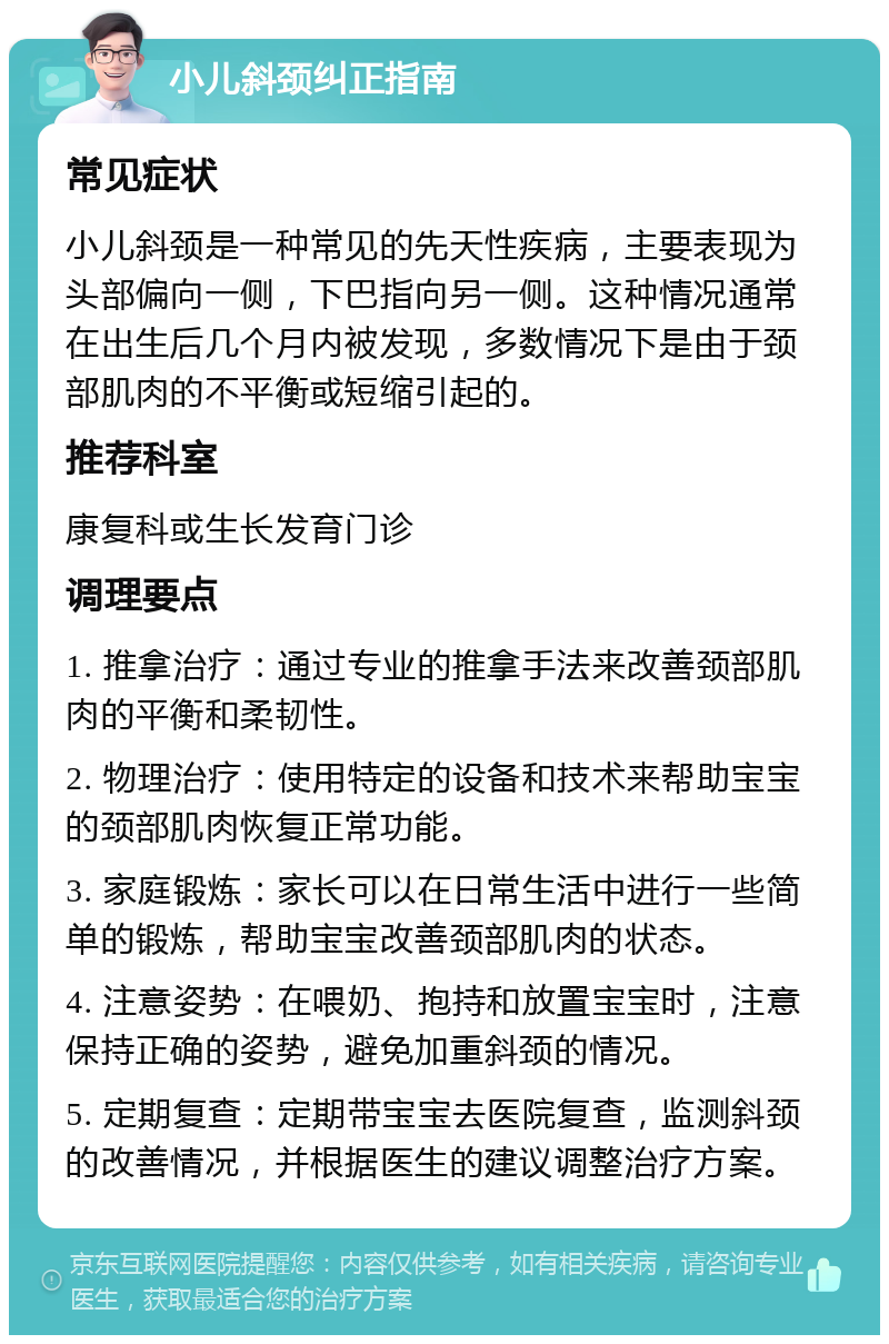 小儿斜颈纠正指南 常见症状 小儿斜颈是一种常见的先天性疾病，主要表现为头部偏向一侧，下巴指向另一侧。这种情况通常在出生后几个月内被发现，多数情况下是由于颈部肌肉的不平衡或短缩引起的。 推荐科室 康复科或生长发育门诊 调理要点 1. 推拿治疗：通过专业的推拿手法来改善颈部肌肉的平衡和柔韧性。 2. 物理治疗：使用特定的设备和技术来帮助宝宝的颈部肌肉恢复正常功能。 3. 家庭锻炼：家长可以在日常生活中进行一些简单的锻炼，帮助宝宝改善颈部肌肉的状态。 4. 注意姿势：在喂奶、抱持和放置宝宝时，注意保持正确的姿势，避免加重斜颈的情况。 5. 定期复查：定期带宝宝去医院复查，监测斜颈的改善情况，并根据医生的建议调整治疗方案。