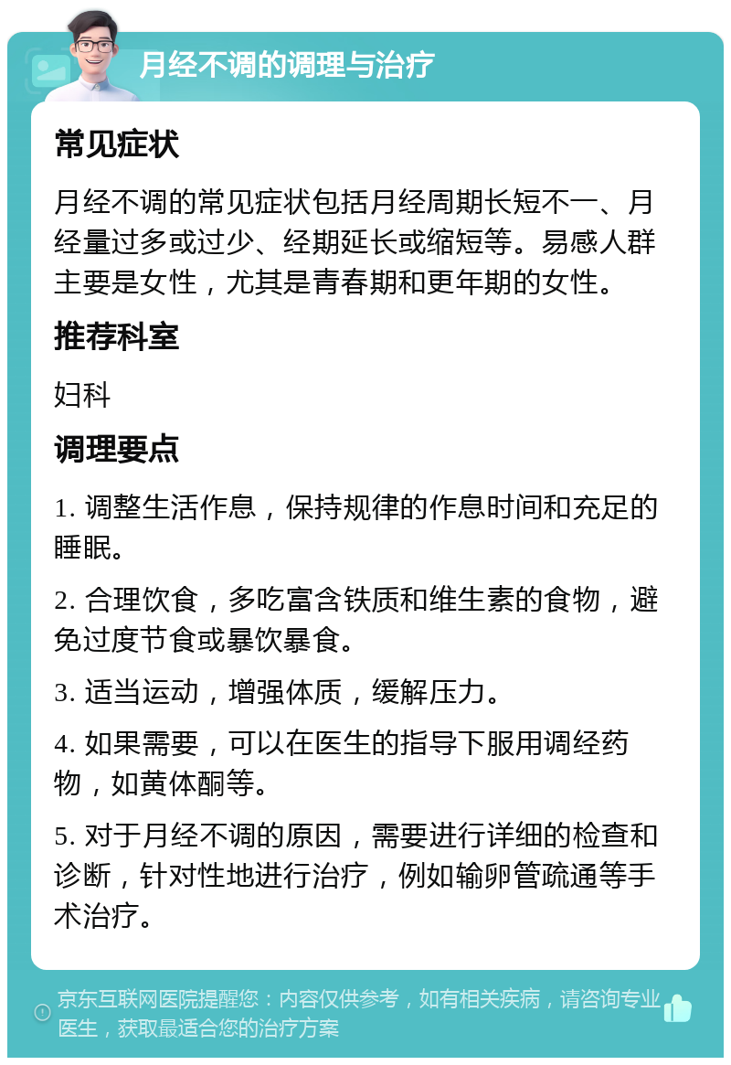 月经不调的调理与治疗 常见症状 月经不调的常见症状包括月经周期长短不一、月经量过多或过少、经期延长或缩短等。易感人群主要是女性，尤其是青春期和更年期的女性。 推荐科室 妇科 调理要点 1. 调整生活作息，保持规律的作息时间和充足的睡眠。 2. 合理饮食，多吃富含铁质和维生素的食物，避免过度节食或暴饮暴食。 3. 适当运动，增强体质，缓解压力。 4. 如果需要，可以在医生的指导下服用调经药物，如黄体酮等。 5. 对于月经不调的原因，需要进行详细的检查和诊断，针对性地进行治疗，例如输卵管疏通等手术治疗。