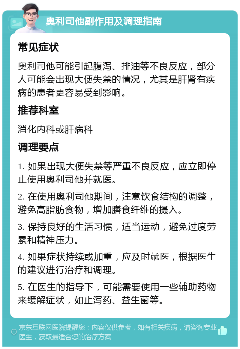 奥利司他副作用及调理指南 常见症状 奥利司他可能引起腹泻、排油等不良反应，部分人可能会出现大便失禁的情况，尤其是肝肾有疾病的患者更容易受到影响。 推荐科室 消化内科或肝病科 调理要点 1. 如果出现大便失禁等严重不良反应，应立即停止使用奥利司他并就医。 2. 在使用奥利司他期间，注意饮食结构的调整，避免高脂肪食物，增加膳食纤维的摄入。 3. 保持良好的生活习惯，适当运动，避免过度劳累和精神压力。 4. 如果症状持续或加重，应及时就医，根据医生的建议进行治疗和调理。 5. 在医生的指导下，可能需要使用一些辅助药物来缓解症状，如止泻药、益生菌等。