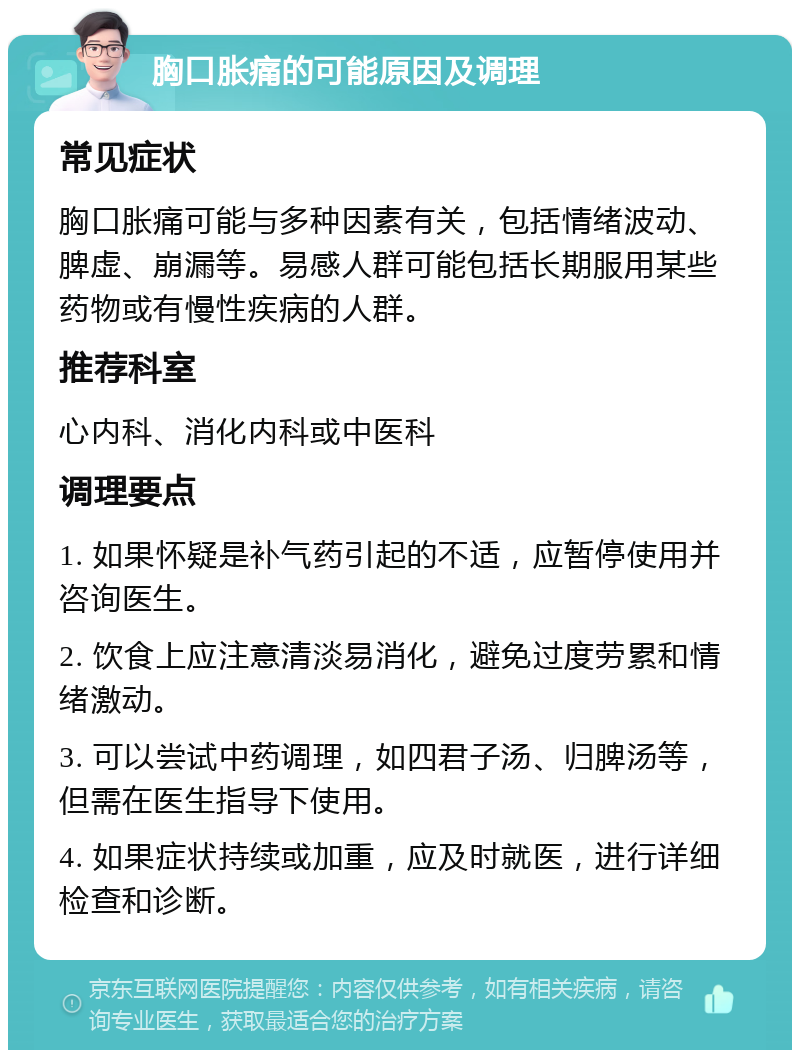 胸口胀痛的可能原因及调理 常见症状 胸口胀痛可能与多种因素有关，包括情绪波动、脾虚、崩漏等。易感人群可能包括长期服用某些药物或有慢性疾病的人群。 推荐科室 心内科、消化内科或中医科 调理要点 1. 如果怀疑是补气药引起的不适，应暂停使用并咨询医生。 2. 饮食上应注意清淡易消化，避免过度劳累和情绪激动。 3. 可以尝试中药调理，如四君子汤、归脾汤等，但需在医生指导下使用。 4. 如果症状持续或加重，应及时就医，进行详细检查和诊断。