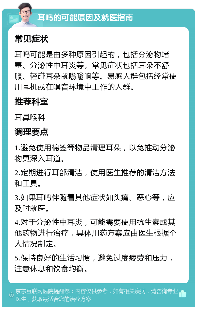 耳鸣的可能原因及就医指南 常见症状 耳鸣可能是由多种原因引起的，包括分泌物堵塞、分泌性中耳炎等。常见症状包括耳朵不舒服、轻碰耳朵就嗡嗡响等。易感人群包括经常使用耳机或在噪音环境中工作的人群。 推荐科室 耳鼻喉科 调理要点 1.避免使用棉签等物品清理耳朵，以免推动分泌物更深入耳道。 2.定期进行耳部清洁，使用医生推荐的清洁方法和工具。 3.如果耳鸣伴随着其他症状如头痛、恶心等，应及时就医。 4.对于分泌性中耳炎，可能需要使用抗生素或其他药物进行治疗，具体用药方案应由医生根据个人情况制定。 5.保持良好的生活习惯，避免过度疲劳和压力，注意休息和饮食均衡。