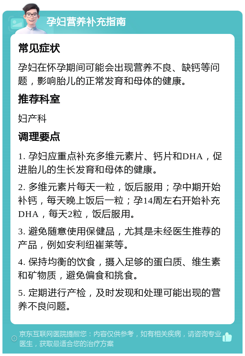 孕妇营养补充指南 常见症状 孕妇在怀孕期间可能会出现营养不良、缺钙等问题，影响胎儿的正常发育和母体的健康。 推荐科室 妇产科 调理要点 1. 孕妇应重点补充多维元素片、钙片和DHA，促进胎儿的生长发育和母体的健康。 2. 多维元素片每天一粒，饭后服用；孕中期开始补钙，每天晚上饭后一粒；孕14周左右开始补充DHA，每天2粒，饭后服用。 3. 避免随意使用保健品，尤其是未经医生推荐的产品，例如安利纽崔莱等。 4. 保持均衡的饮食，摄入足够的蛋白质、维生素和矿物质，避免偏食和挑食。 5. 定期进行产检，及时发现和处理可能出现的营养不良问题。