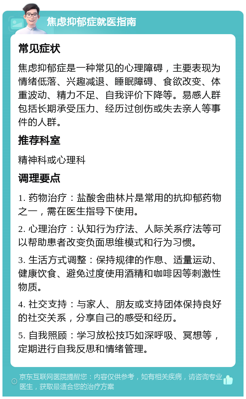 焦虑抑郁症就医指南 常见症状 焦虑抑郁症是一种常见的心理障碍，主要表现为情绪低落、兴趣减退、睡眠障碍、食欲改变、体重波动、精力不足、自我评价下降等。易感人群包括长期承受压力、经历过创伤或失去亲人等事件的人群。 推荐科室 精神科或心理科 调理要点 1. 药物治疗：盐酸舍曲林片是常用的抗抑郁药物之一，需在医生指导下使用。 2. 心理治疗：认知行为疗法、人际关系疗法等可以帮助患者改变负面思维模式和行为习惯。 3. 生活方式调整：保持规律的作息、适量运动、健康饮食、避免过度使用酒精和咖啡因等刺激性物质。 4. 社交支持：与家人、朋友或支持团体保持良好的社交关系，分享自己的感受和经历。 5. 自我照顾：学习放松技巧如深呼吸、冥想等，定期进行自我反思和情绪管理。