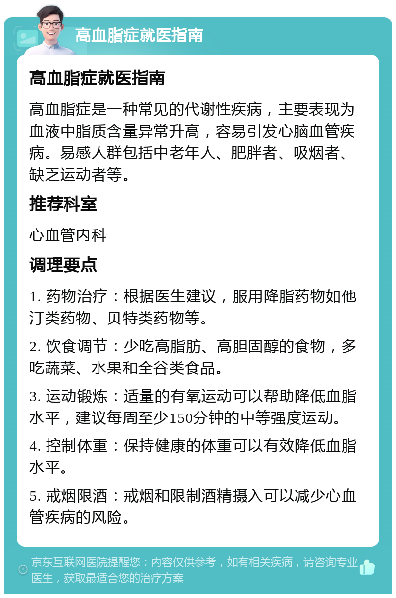 高血脂症就医指南 高血脂症就医指南 高血脂症是一种常见的代谢性疾病，主要表现为血液中脂质含量异常升高，容易引发心脑血管疾病。易感人群包括中老年人、肥胖者、吸烟者、缺乏运动者等。 推荐科室 心血管内科 调理要点 1. 药物治疗：根据医生建议，服用降脂药物如他汀类药物、贝特类药物等。 2. 饮食调节：少吃高脂肪、高胆固醇的食物，多吃蔬菜、水果和全谷类食品。 3. 运动锻炼：适量的有氧运动可以帮助降低血脂水平，建议每周至少150分钟的中等强度运动。 4. 控制体重：保持健康的体重可以有效降低血脂水平。 5. 戒烟限酒：戒烟和限制酒精摄入可以减少心血管疾病的风险。