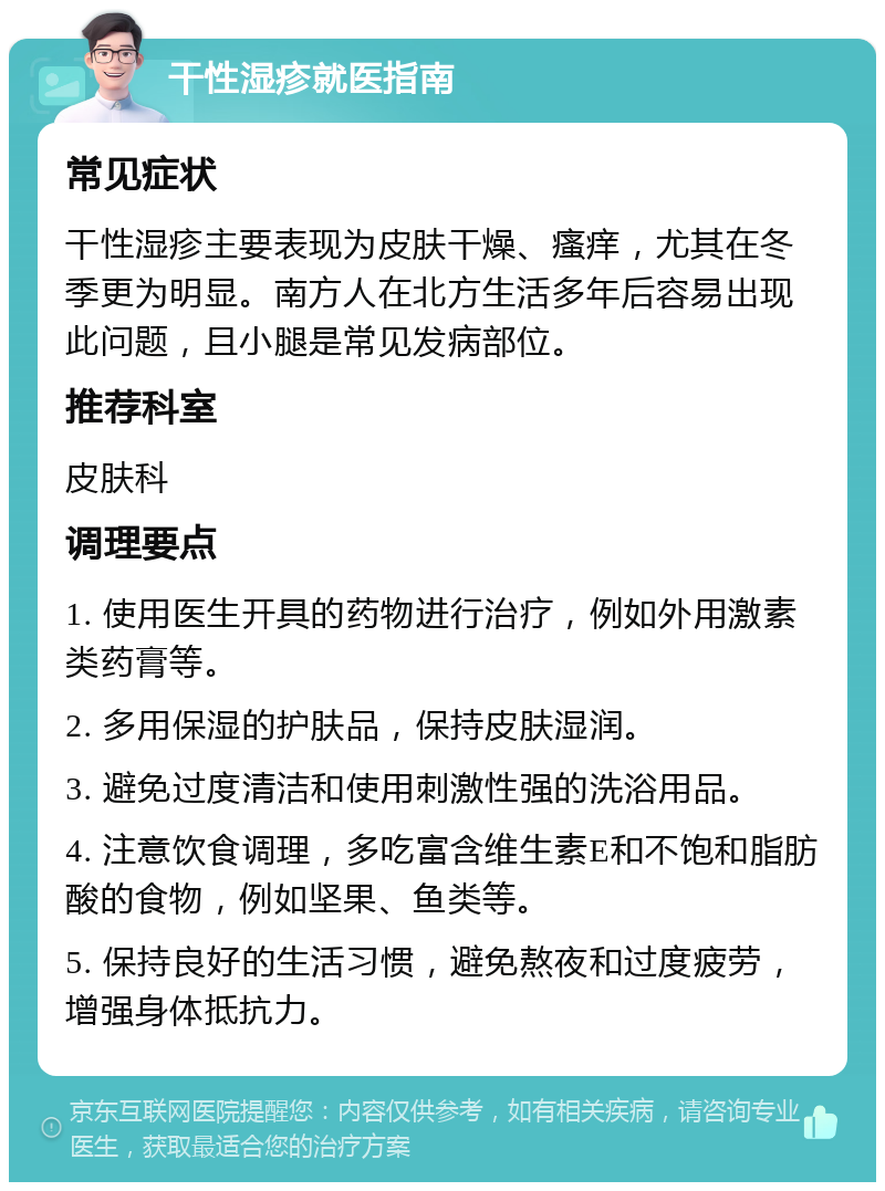 干性湿疹就医指南 常见症状 干性湿疹主要表现为皮肤干燥、瘙痒，尤其在冬季更为明显。南方人在北方生活多年后容易出现此问题，且小腿是常见发病部位。 推荐科室 皮肤科 调理要点 1. 使用医生开具的药物进行治疗，例如外用激素类药膏等。 2. 多用保湿的护肤品，保持皮肤湿润。 3. 避免过度清洁和使用刺激性强的洗浴用品。 4. 注意饮食调理，多吃富含维生素E和不饱和脂肪酸的食物，例如坚果、鱼类等。 5. 保持良好的生活习惯，避免熬夜和过度疲劳，增强身体抵抗力。