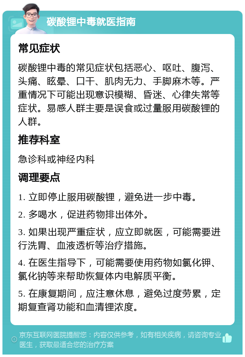 碳酸锂中毒就医指南 常见症状 碳酸锂中毒的常见症状包括恶心、呕吐、腹泻、头痛、眩晕、口干、肌肉无力、手脚麻木等。严重情况下可能出现意识模糊、昏迷、心律失常等症状。易感人群主要是误食或过量服用碳酸锂的人群。 推荐科室 急诊科或神经内科 调理要点 1. 立即停止服用碳酸锂，避免进一步中毒。 2. 多喝水，促进药物排出体外。 3. 如果出现严重症状，应立即就医，可能需要进行洗胃、血液透析等治疗措施。 4. 在医生指导下，可能需要使用药物如氯化钾、氯化钠等来帮助恢复体内电解质平衡。 5. 在康复期间，应注意休息，避免过度劳累，定期复查肾功能和血清锂浓度。