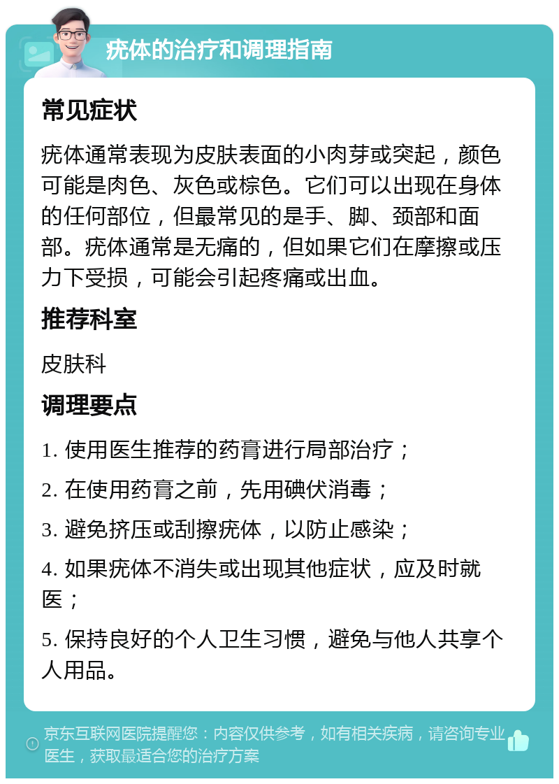 疣体的治疗和调理指南 常见症状 疣体通常表现为皮肤表面的小肉芽或突起，颜色可能是肉色、灰色或棕色。它们可以出现在身体的任何部位，但最常见的是手、脚、颈部和面部。疣体通常是无痛的，但如果它们在摩擦或压力下受损，可能会引起疼痛或出血。 推荐科室 皮肤科 调理要点 1. 使用医生推荐的药膏进行局部治疗； 2. 在使用药膏之前，先用碘伏消毒； 3. 避免挤压或刮擦疣体，以防止感染； 4. 如果疣体不消失或出现其他症状，应及时就医； 5. 保持良好的个人卫生习惯，避免与他人共享个人用品。