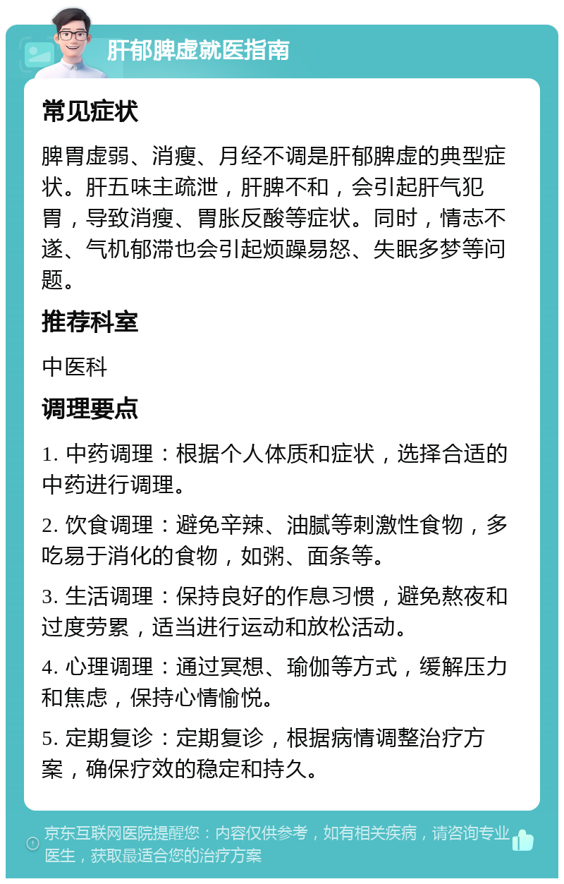 肝郁脾虚就医指南 常见症状 脾胃虚弱、消瘦、月经不调是肝郁脾虚的典型症状。肝五味主疏泄，肝脾不和，会引起肝气犯胃，导致消瘦、胃胀反酸等症状。同时，情志不遂、气机郁滞也会引起烦躁易怒、失眠多梦等问题。 推荐科室 中医科 调理要点 1. 中药调理：根据个人体质和症状，选择合适的中药进行调理。 2. 饮食调理：避免辛辣、油腻等刺激性食物，多吃易于消化的食物，如粥、面条等。 3. 生活调理：保持良好的作息习惯，避免熬夜和过度劳累，适当进行运动和放松活动。 4. 心理调理：通过冥想、瑜伽等方式，缓解压力和焦虑，保持心情愉悦。 5. 定期复诊：定期复诊，根据病情调整治疗方案，确保疗效的稳定和持久。