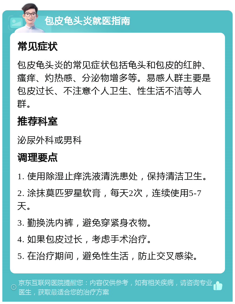 包皮龟头炎就医指南 常见症状 包皮龟头炎的常见症状包括龟头和包皮的红肿、瘙痒、灼热感、分泌物增多等。易感人群主要是包皮过长、不注意个人卫生、性生活不洁等人群。 推荐科室 泌尿外科或男科 调理要点 1. 使用除湿止痒洗液清洗患处，保持清洁卫生。 2. 涂抹莫匹罗星软膏，每天2次，连续使用5-7天。 3. 勤换洗内裤，避免穿紧身衣物。 4. 如果包皮过长，考虑手术治疗。 5. 在治疗期间，避免性生活，防止交叉感染。