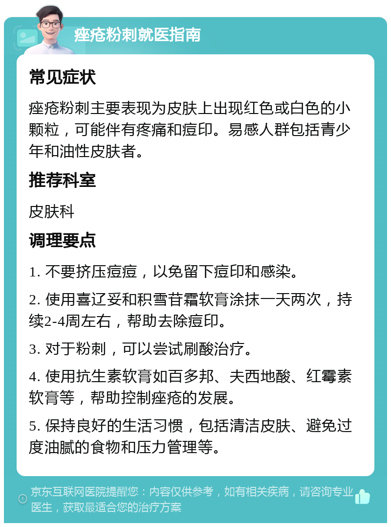 痤疮粉刺就医指南 常见症状 痤疮粉刺主要表现为皮肤上出现红色或白色的小颗粒，可能伴有疼痛和痘印。易感人群包括青少年和油性皮肤者。 推荐科室 皮肤科 调理要点 1. 不要挤压痘痘，以免留下痘印和感染。 2. 使用喜辽妥和积雪苷霜软膏涂抹一天两次，持续2-4周左右，帮助去除痘印。 3. 对于粉刺，可以尝试刷酸治疗。 4. 使用抗生素软膏如百多邦、夫西地酸、红霉素软膏等，帮助控制痤疮的发展。 5. 保持良好的生活习惯，包括清洁皮肤、避免过度油腻的食物和压力管理等。