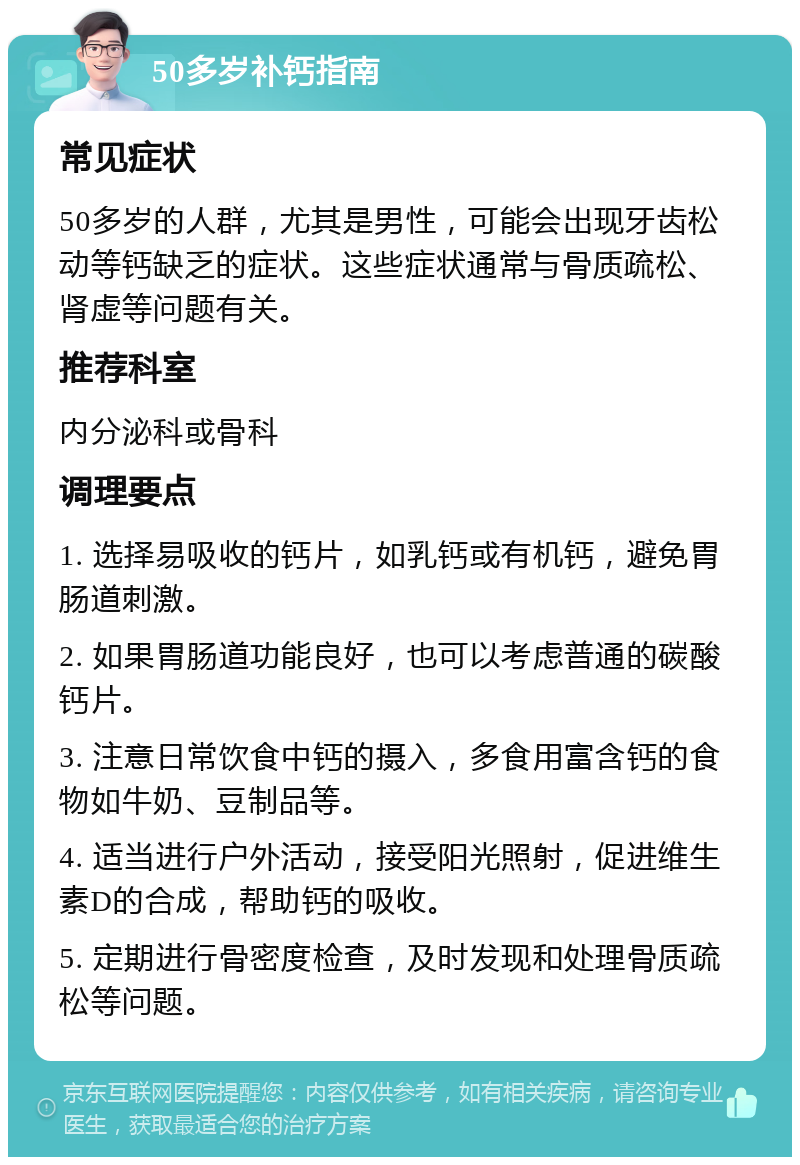 50多岁补钙指南 常见症状 50多岁的人群，尤其是男性，可能会出现牙齿松动等钙缺乏的症状。这些症状通常与骨质疏松、肾虚等问题有关。 推荐科室 内分泌科或骨科 调理要点 1. 选择易吸收的钙片，如乳钙或有机钙，避免胃肠道刺激。 2. 如果胃肠道功能良好，也可以考虑普通的碳酸钙片。 3. 注意日常饮食中钙的摄入，多食用富含钙的食物如牛奶、豆制品等。 4. 适当进行户外活动，接受阳光照射，促进维生素D的合成，帮助钙的吸收。 5. 定期进行骨密度检查，及时发现和处理骨质疏松等问题。