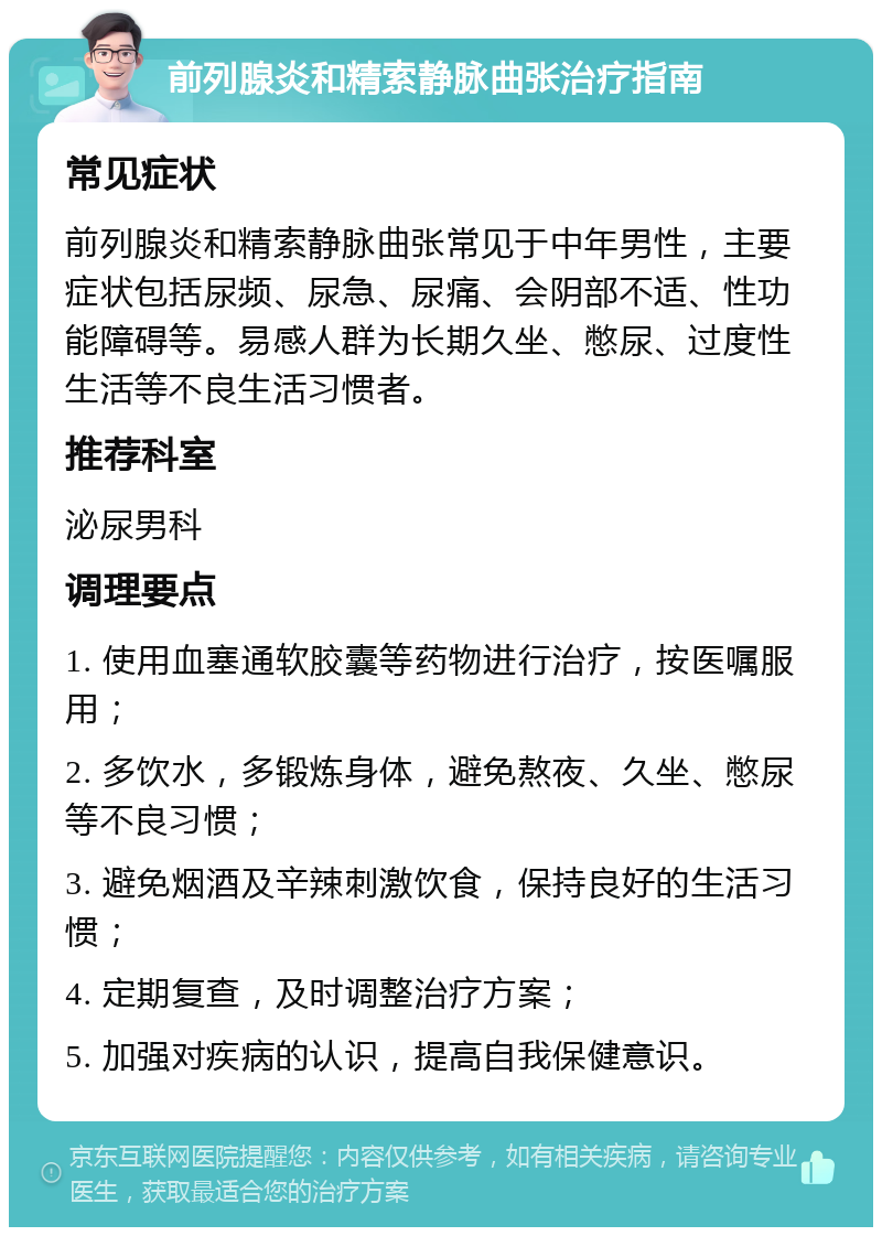 前列腺炎和精索静脉曲张治疗指南 常见症状 前列腺炎和精索静脉曲张常见于中年男性，主要症状包括尿频、尿急、尿痛、会阴部不适、性功能障碍等。易感人群为长期久坐、憋尿、过度性生活等不良生活习惯者。 推荐科室 泌尿男科 调理要点 1. 使用血塞通软胶囊等药物进行治疗，按医嘱服用； 2. 多饮水，多锻炼身体，避免熬夜、久坐、憋尿等不良习惯； 3. 避免烟酒及辛辣刺激饮食，保持良好的生活习惯； 4. 定期复查，及时调整治疗方案； 5. 加强对疾病的认识，提高自我保健意识。