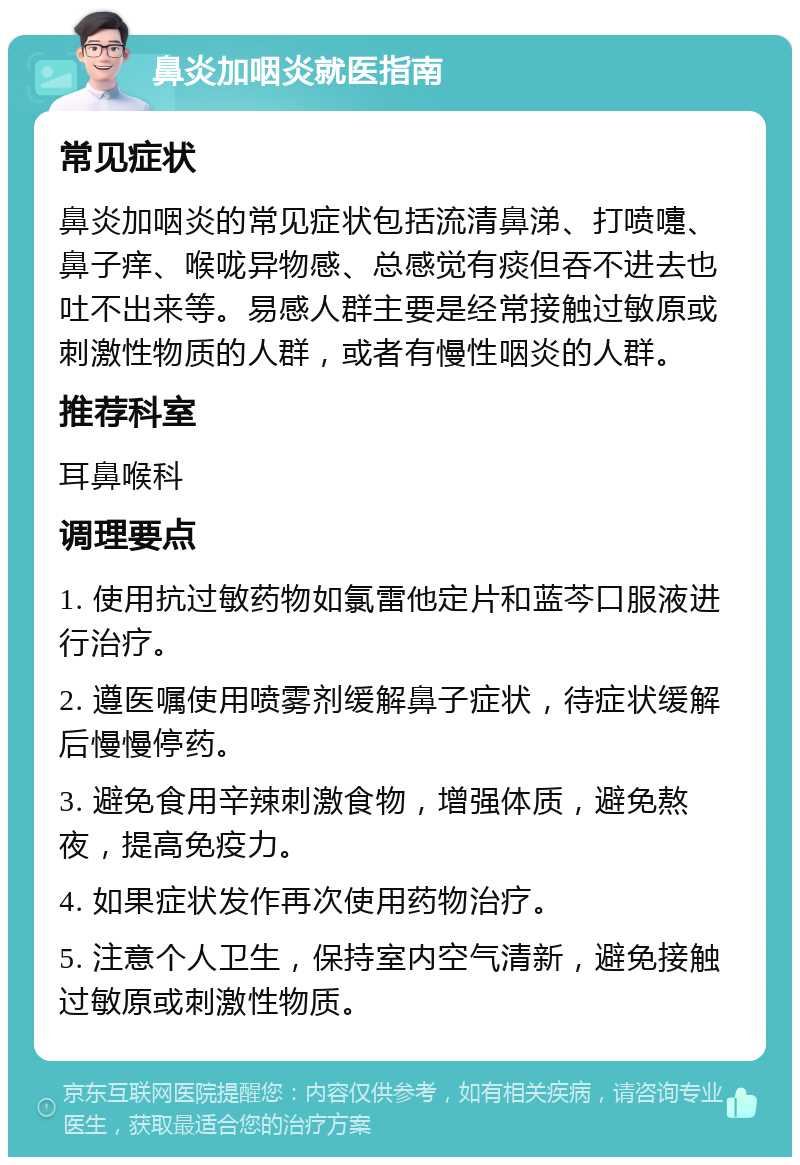 鼻炎加咽炎就医指南 常见症状 鼻炎加咽炎的常见症状包括流清鼻涕、打喷嚏、鼻子痒、喉咙异物感、总感觉有痰但吞不进去也吐不出来等。易感人群主要是经常接触过敏原或刺激性物质的人群，或者有慢性咽炎的人群。 推荐科室 耳鼻喉科 调理要点 1. 使用抗过敏药物如氯雷他定片和蓝芩口服液进行治疗。 2. 遵医嘱使用喷雾剂缓解鼻子症状，待症状缓解后慢慢停药。 3. 避免食用辛辣刺激食物，增强体质，避免熬夜，提高免疫力。 4. 如果症状发作再次使用药物治疗。 5. 注意个人卫生，保持室内空气清新，避免接触过敏原或刺激性物质。