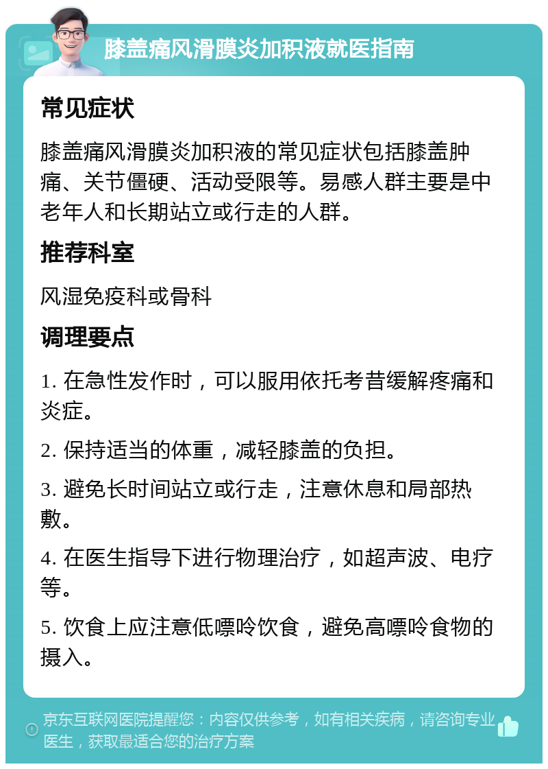 膝盖痛风滑膜炎加积液就医指南 常见症状 膝盖痛风滑膜炎加积液的常见症状包括膝盖肿痛、关节僵硬、活动受限等。易感人群主要是中老年人和长期站立或行走的人群。 推荐科室 风湿免疫科或骨科 调理要点 1. 在急性发作时，可以服用依托考昔缓解疼痛和炎症。 2. 保持适当的体重，减轻膝盖的负担。 3. 避免长时间站立或行走，注意休息和局部热敷。 4. 在医生指导下进行物理治疗，如超声波、电疗等。 5. 饮食上应注意低嘌呤饮食，避免高嘌呤食物的摄入。