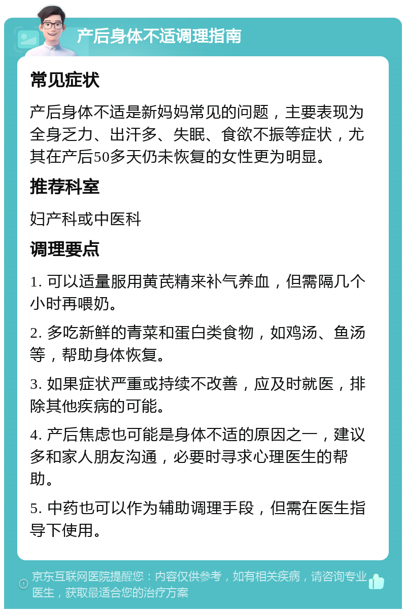 产后身体不适调理指南 常见症状 产后身体不适是新妈妈常见的问题，主要表现为全身乏力、出汗多、失眠、食欲不振等症状，尤其在产后50多天仍未恢复的女性更为明显。 推荐科室 妇产科或中医科 调理要点 1. 可以适量服用黄芪精来补气养血，但需隔几个小时再喂奶。 2. 多吃新鲜的青菜和蛋白类食物，如鸡汤、鱼汤等，帮助身体恢复。 3. 如果症状严重或持续不改善，应及时就医，排除其他疾病的可能。 4. 产后焦虑也可能是身体不适的原因之一，建议多和家人朋友沟通，必要时寻求心理医生的帮助。 5. 中药也可以作为辅助调理手段，但需在医生指导下使用。