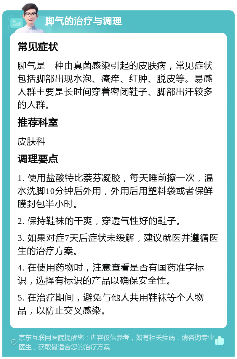 脚气的治疗与调理 常见症状 脚气是一种由真菌感染引起的皮肤病，常见症状包括脚部出现水泡、瘙痒、红肿、脱皮等。易感人群主要是长时间穿着密闭鞋子、脚部出汗较多的人群。 推荐科室 皮肤科 调理要点 1. 使用盐酸特比萘芬凝胶，每天睡前擦一次，温水洗脚10分钟后外用，外用后用塑料袋或者保鲜膜封包半小时。 2. 保持鞋袜的干爽，穿透气性好的鞋子。 3. 如果对症7天后症状未缓解，建议就医并遵循医生的治疗方案。 4. 在使用药物时，注意查看是否有国药准字标识，选择有标识的产品以确保安全性。 5. 在治疗期间，避免与他人共用鞋袜等个人物品，以防止交叉感染。