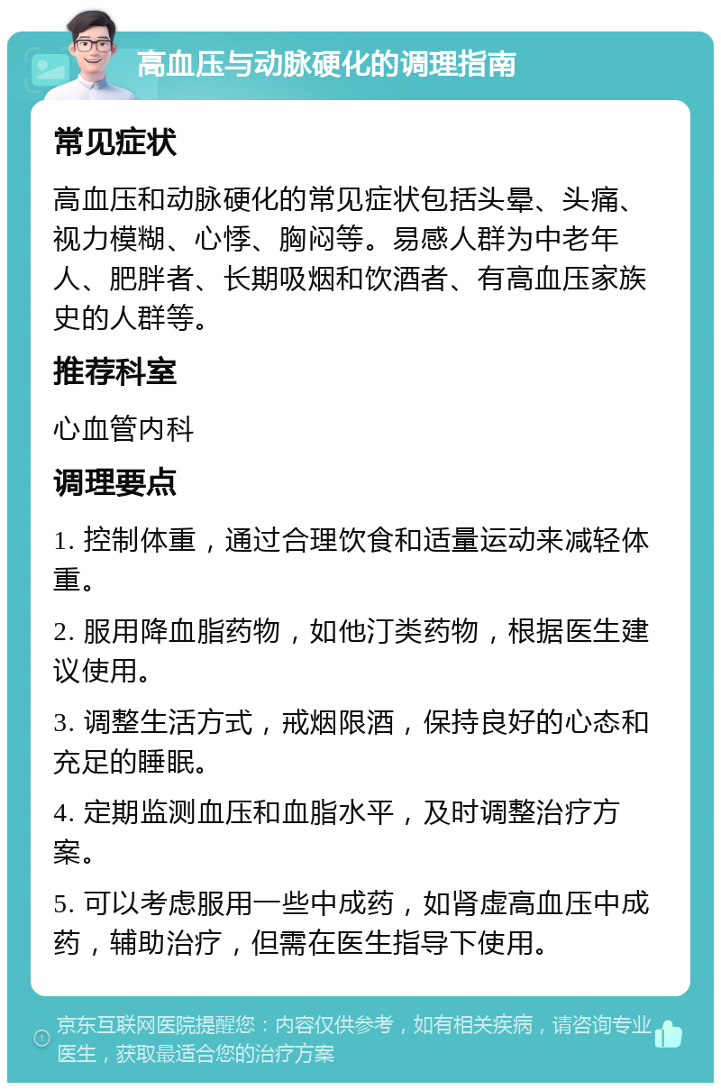 高血压与动脉硬化的调理指南 常见症状 高血压和动脉硬化的常见症状包括头晕、头痛、视力模糊、心悸、胸闷等。易感人群为中老年人、肥胖者、长期吸烟和饮酒者、有高血压家族史的人群等。 推荐科室 心血管内科 调理要点 1. 控制体重，通过合理饮食和适量运动来减轻体重。 2. 服用降血脂药物，如他汀类药物，根据医生建议使用。 3. 调整生活方式，戒烟限酒，保持良好的心态和充足的睡眠。 4. 定期监测血压和血脂水平，及时调整治疗方案。 5. 可以考虑服用一些中成药，如肾虚高血压中成药，辅助治疗，但需在医生指导下使用。