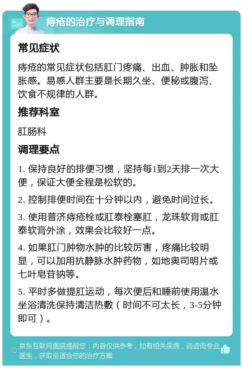 痔疮的治疗与调理指南 常见症状 痔疮的常见症状包括肛门疼痛、出血、肿胀和坠胀感。易感人群主要是长期久坐、便秘或腹泻、饮食不规律的人群。 推荐科室 肛肠科 调理要点 1. 保持良好的排便习惯，坚持每1到2天排一次大便，保证大便全程是松软的。 2. 控制排便时间在十分钟以内，避免时间过长。 3. 使用普济痔疮栓或肛泰栓塞肛，龙珠软膏或肛泰软膏外涂，效果会比较好一点。 4. 如果肛门肿物水肿的比较厉害，疼痛比较明显，可以加用抗静脉水肿药物，如地奥司明片或七叶皂苷钠等。 5. 平时多做提肛运动，每次便后和睡前使用温水坐浴清洗保持清洁热敷（时间不可太长，3-5分钟即可）。