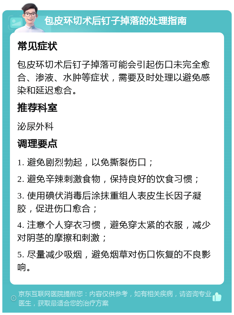 包皮环切术后钉子掉落的处理指南 常见症状 包皮环切术后钉子掉落可能会引起伤口未完全愈合、渗液、水肿等症状，需要及时处理以避免感染和延迟愈合。 推荐科室 泌尿外科 调理要点 1. 避免剧烈勃起，以免撕裂伤口； 2. 避免辛辣刺激食物，保持良好的饮食习惯； 3. 使用碘伏消毒后涂抹重组人表皮生长因子凝胶，促进伤口愈合； 4. 注意个人穿衣习惯，避免穿太紧的衣服，减少对阴茎的摩擦和刺激； 5. 尽量减少吸烟，避免烟草对伤口恢复的不良影响。