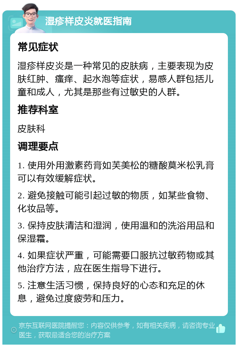 湿疹样皮炎就医指南 常见症状 湿疹样皮炎是一种常见的皮肤病，主要表现为皮肤红肿、瘙痒、起水泡等症状，易感人群包括儿童和成人，尤其是那些有过敏史的人群。 推荐科室 皮肤科 调理要点 1. 使用外用激素药膏如芙美松的糖酸莫米松乳膏可以有效缓解症状。 2. 避免接触可能引起过敏的物质，如某些食物、化妆品等。 3. 保持皮肤清洁和湿润，使用温和的洗浴用品和保湿霜。 4. 如果症状严重，可能需要口服抗过敏药物或其他治疗方法，应在医生指导下进行。 5. 注意生活习惯，保持良好的心态和充足的休息，避免过度疲劳和压力。