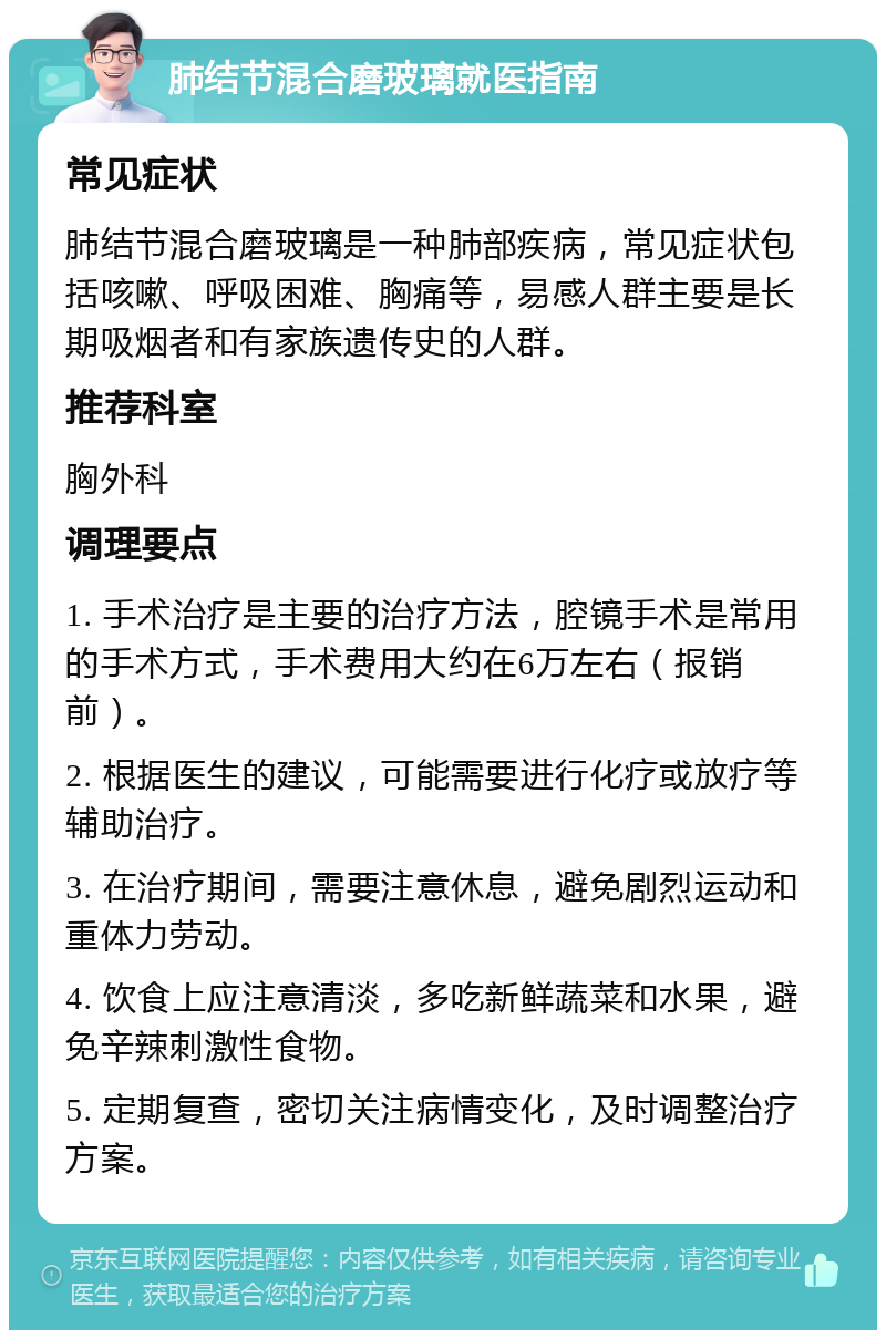 肺结节混合磨玻璃就医指南 常见症状 肺结节混合磨玻璃是一种肺部疾病，常见症状包括咳嗽、呼吸困难、胸痛等，易感人群主要是长期吸烟者和有家族遗传史的人群。 推荐科室 胸外科 调理要点 1. 手术治疗是主要的治疗方法，腔镜手术是常用的手术方式，手术费用大约在6万左右（报销前）。 2. 根据医生的建议，可能需要进行化疗或放疗等辅助治疗。 3. 在治疗期间，需要注意休息，避免剧烈运动和重体力劳动。 4. 饮食上应注意清淡，多吃新鲜蔬菜和水果，避免辛辣刺激性食物。 5. 定期复查，密切关注病情变化，及时调整治疗方案。