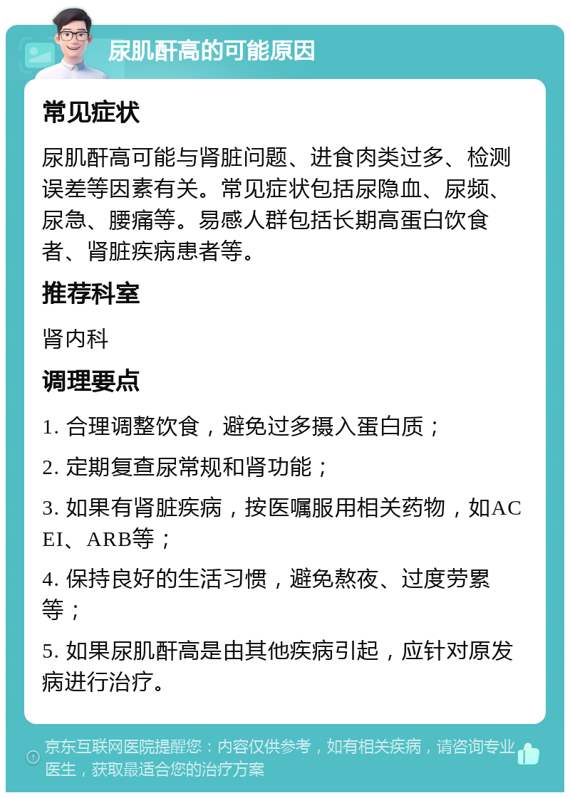 尿肌酐高的可能原因 常见症状 尿肌酐高可能与肾脏问题、进食肉类过多、检测误差等因素有关。常见症状包括尿隐血、尿频、尿急、腰痛等。易感人群包括长期高蛋白饮食者、肾脏疾病患者等。 推荐科室 肾内科 调理要点 1. 合理调整饮食，避免过多摄入蛋白质； 2. 定期复查尿常规和肾功能； 3. 如果有肾脏疾病，按医嘱服用相关药物，如ACEI、ARB等； 4. 保持良好的生活习惯，避免熬夜、过度劳累等； 5. 如果尿肌酐高是由其他疾病引起，应针对原发病进行治疗。