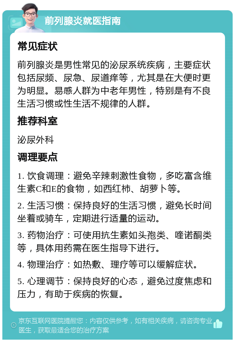 前列腺炎就医指南 常见症状 前列腺炎是男性常见的泌尿系统疾病，主要症状包括尿频、尿急、尿道痒等，尤其是在大便时更为明显。易感人群为中老年男性，特别是有不良生活习惯或性生活不规律的人群。 推荐科室 泌尿外科 调理要点 1. 饮食调理：避免辛辣刺激性食物，多吃富含维生素C和E的食物，如西红柿、胡萝卜等。 2. 生活习惯：保持良好的生活习惯，避免长时间坐着或骑车，定期进行适量的运动。 3. 药物治疗：可使用抗生素如头孢类、喹诺酮类等，具体用药需在医生指导下进行。 4. 物理治疗：如热敷、理疗等可以缓解症状。 5. 心理调节：保持良好的心态，避免过度焦虑和压力，有助于疾病的恢复。