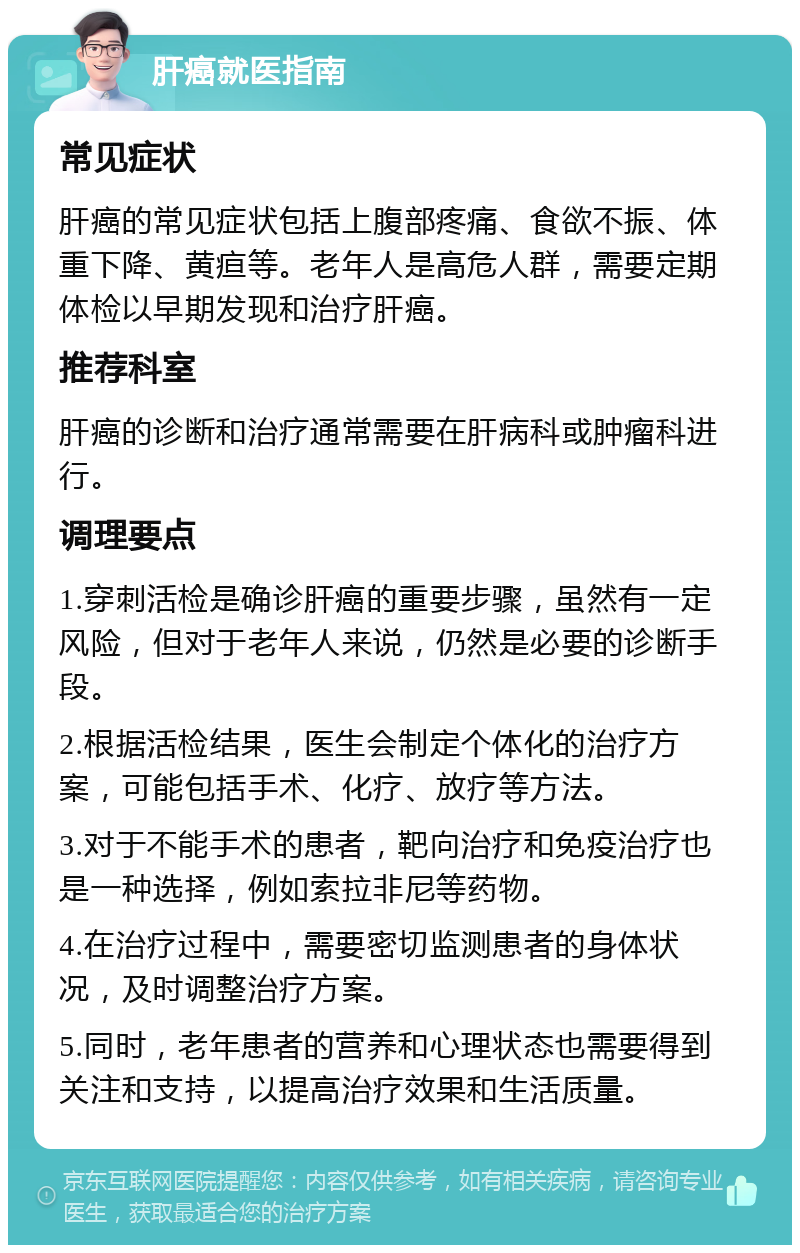 肝癌就医指南 常见症状 肝癌的常见症状包括上腹部疼痛、食欲不振、体重下降、黄疸等。老年人是高危人群，需要定期体检以早期发现和治疗肝癌。 推荐科室 肝癌的诊断和治疗通常需要在肝病科或肿瘤科进行。 调理要点 1.穿刺活检是确诊肝癌的重要步骤，虽然有一定风险，但对于老年人来说，仍然是必要的诊断手段。 2.根据活检结果，医生会制定个体化的治疗方案，可能包括手术、化疗、放疗等方法。 3.对于不能手术的患者，靶向治疗和免疫治疗也是一种选择，例如索拉非尼等药物。 4.在治疗过程中，需要密切监测患者的身体状况，及时调整治疗方案。 5.同时，老年患者的营养和心理状态也需要得到关注和支持，以提高治疗效果和生活质量。