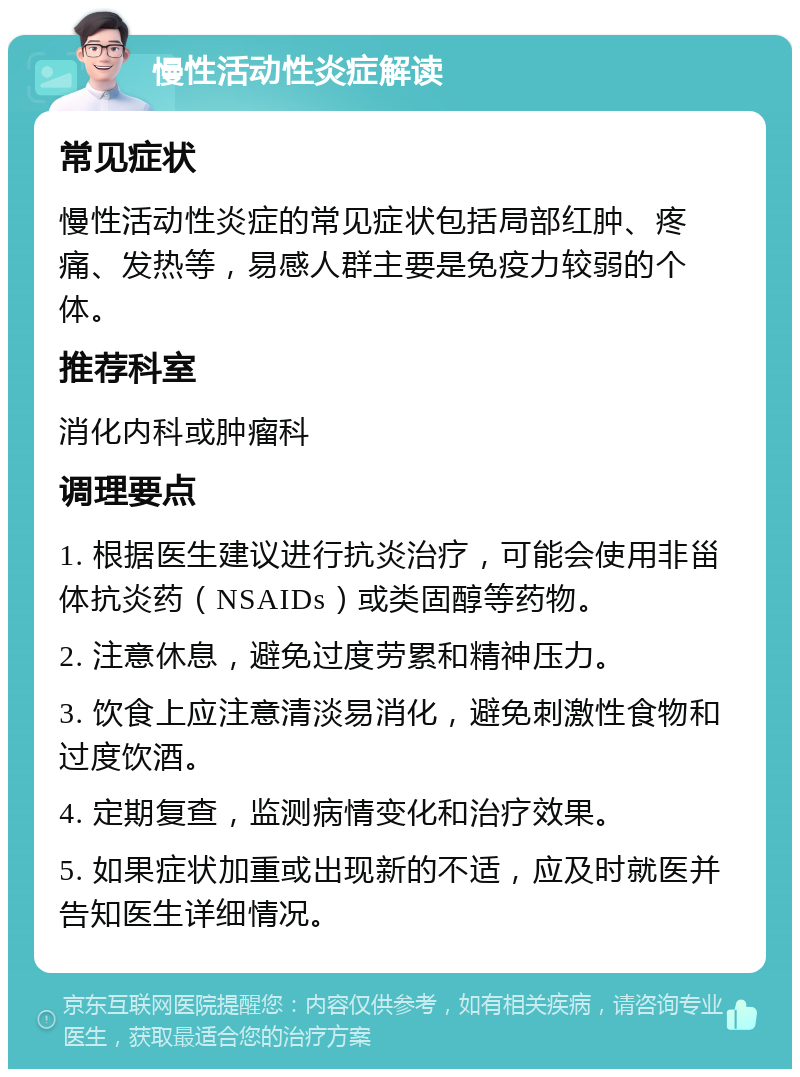 慢性活动性炎症解读 常见症状 慢性活动性炎症的常见症状包括局部红肿、疼痛、发热等，易感人群主要是免疫力较弱的个体。 推荐科室 消化内科或肿瘤科 调理要点 1. 根据医生建议进行抗炎治疗，可能会使用非甾体抗炎药（NSAIDs）或类固醇等药物。 2. 注意休息，避免过度劳累和精神压力。 3. 饮食上应注意清淡易消化，避免刺激性食物和过度饮酒。 4. 定期复查，监测病情变化和治疗效果。 5. 如果症状加重或出现新的不适，应及时就医并告知医生详细情况。