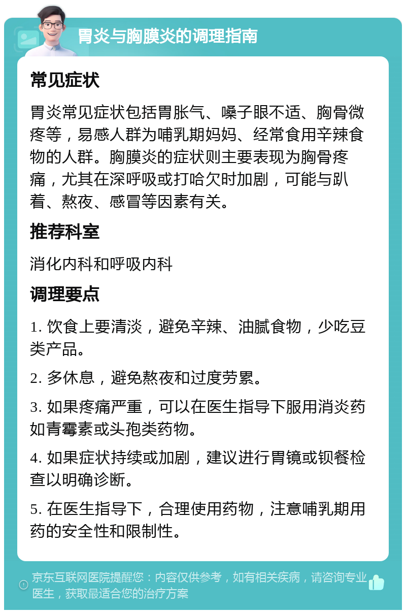 胃炎与胸膜炎的调理指南 常见症状 胃炎常见症状包括胃胀气、嗓子眼不适、胸骨微疼等，易感人群为哺乳期妈妈、经常食用辛辣食物的人群。胸膜炎的症状则主要表现为胸骨疼痛，尤其在深呼吸或打哈欠时加剧，可能与趴着、熬夜、感冒等因素有关。 推荐科室 消化内科和呼吸内科 调理要点 1. 饮食上要清淡，避免辛辣、油腻食物，少吃豆类产品。 2. 多休息，避免熬夜和过度劳累。 3. 如果疼痛严重，可以在医生指导下服用消炎药如青霉素或头孢类药物。 4. 如果症状持续或加剧，建议进行胃镜或钡餐检查以明确诊断。 5. 在医生指导下，合理使用药物，注意哺乳期用药的安全性和限制性。