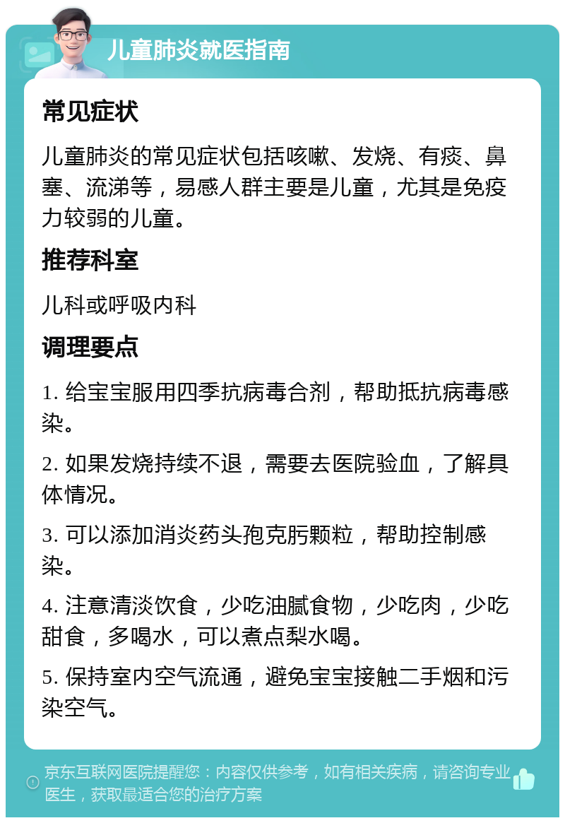 儿童肺炎就医指南 常见症状 儿童肺炎的常见症状包括咳嗽、发烧、有痰、鼻塞、流涕等，易感人群主要是儿童，尤其是免疫力较弱的儿童。 推荐科室 儿科或呼吸内科 调理要点 1. 给宝宝服用四季抗病毒合剂，帮助抵抗病毒感染。 2. 如果发烧持续不退，需要去医院验血，了解具体情况。 3. 可以添加消炎药头孢克肟颗粒，帮助控制感染。 4. 注意清淡饮食，少吃油腻食物，少吃肉，少吃甜食，多喝水，可以煮点梨水喝。 5. 保持室内空气流通，避免宝宝接触二手烟和污染空气。