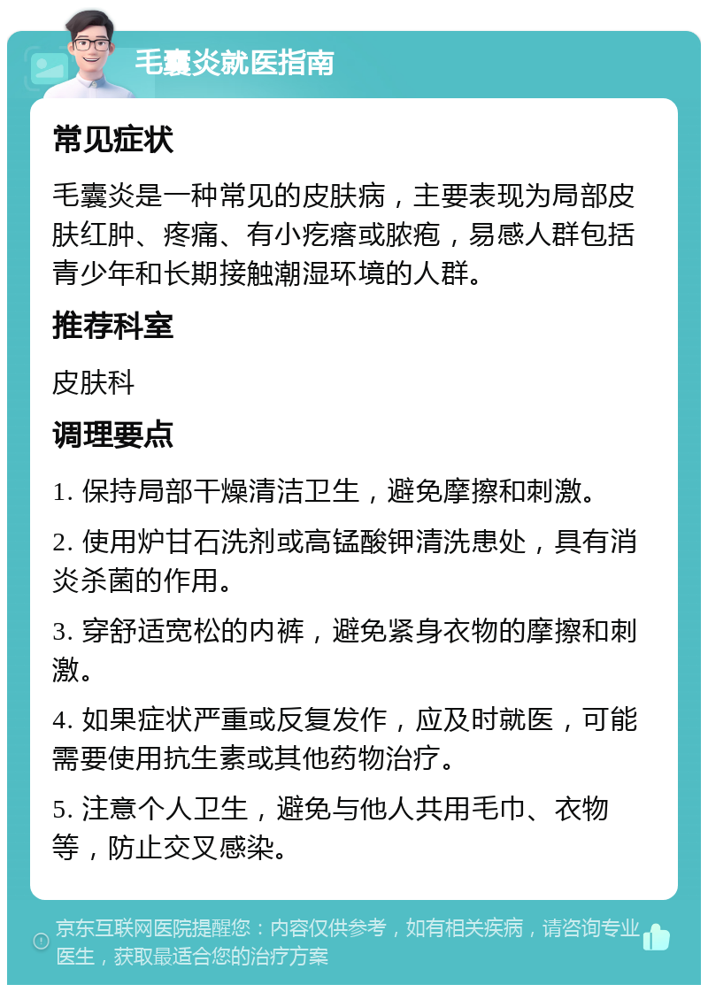 毛囊炎就医指南 常见症状 毛囊炎是一种常见的皮肤病，主要表现为局部皮肤红肿、疼痛、有小疙瘩或脓疱，易感人群包括青少年和长期接触潮湿环境的人群。 推荐科室 皮肤科 调理要点 1. 保持局部干燥清洁卫生，避免摩擦和刺激。 2. 使用炉甘石洗剂或高锰酸钾清洗患处，具有消炎杀菌的作用。 3. 穿舒适宽松的内裤，避免紧身衣物的摩擦和刺激。 4. 如果症状严重或反复发作，应及时就医，可能需要使用抗生素或其他药物治疗。 5. 注意个人卫生，避免与他人共用毛巾、衣物等，防止交叉感染。