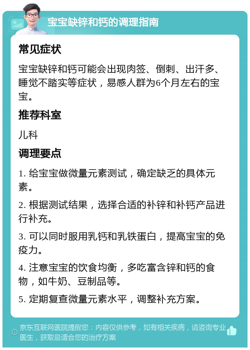 宝宝缺锌和钙的调理指南 常见症状 宝宝缺锌和钙可能会出现肉签、倒刺、出汗多、睡觉不踏实等症状，易感人群为6个月左右的宝宝。 推荐科室 儿科 调理要点 1. 给宝宝做微量元素测试，确定缺乏的具体元素。 2. 根据测试结果，选择合适的补锌和补钙产品进行补充。 3. 可以同时服用乳钙和乳铁蛋白，提高宝宝的免疫力。 4. 注意宝宝的饮食均衡，多吃富含锌和钙的食物，如牛奶、豆制品等。 5. 定期复查微量元素水平，调整补充方案。