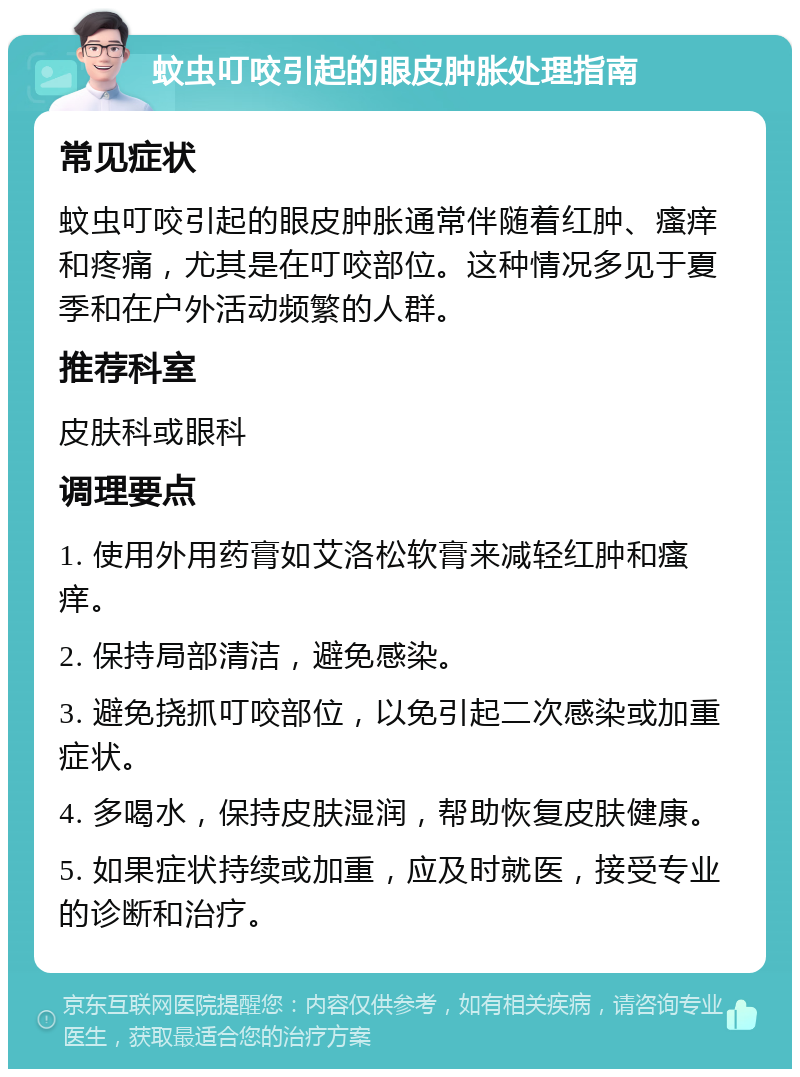 蚊虫叮咬引起的眼皮肿胀处理指南 常见症状 蚊虫叮咬引起的眼皮肿胀通常伴随着红肿、瘙痒和疼痛，尤其是在叮咬部位。这种情况多见于夏季和在户外活动频繁的人群。 推荐科室 皮肤科或眼科 调理要点 1. 使用外用药膏如艾洛松软膏来减轻红肿和瘙痒。 2. 保持局部清洁，避免感染。 3. 避免挠抓叮咬部位，以免引起二次感染或加重症状。 4. 多喝水，保持皮肤湿润，帮助恢复皮肤健康。 5. 如果症状持续或加重，应及时就医，接受专业的诊断和治疗。