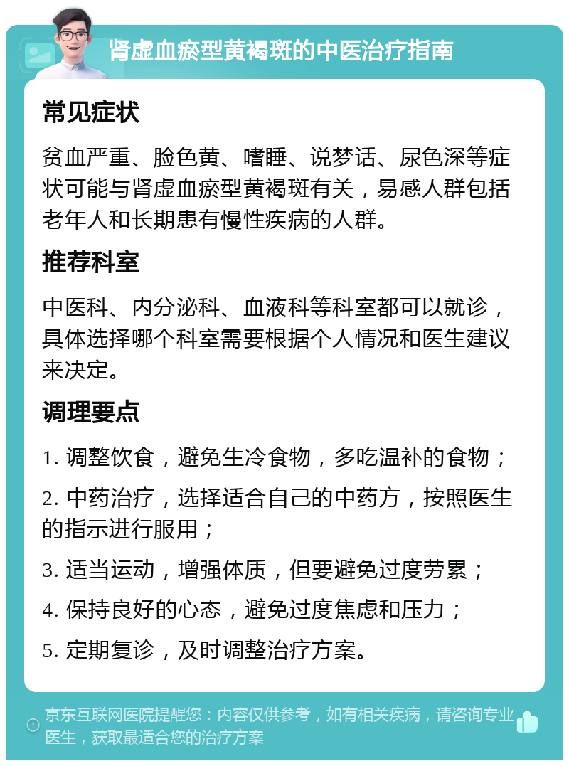 肾虚血瘀型黄褐斑的中医治疗指南 常见症状 贫血严重、脸色黄、嗜睡、说梦话、尿色深等症状可能与肾虚血瘀型黄褐斑有关，易感人群包括老年人和长期患有慢性疾病的人群。 推荐科室 中医科、内分泌科、血液科等科室都可以就诊，具体选择哪个科室需要根据个人情况和医生建议来决定。 调理要点 1. 调整饮食，避免生冷食物，多吃温补的食物； 2. 中药治疗，选择适合自己的中药方，按照医生的指示进行服用； 3. 适当运动，增强体质，但要避免过度劳累； 4. 保持良好的心态，避免过度焦虑和压力； 5. 定期复诊，及时调整治疗方案。