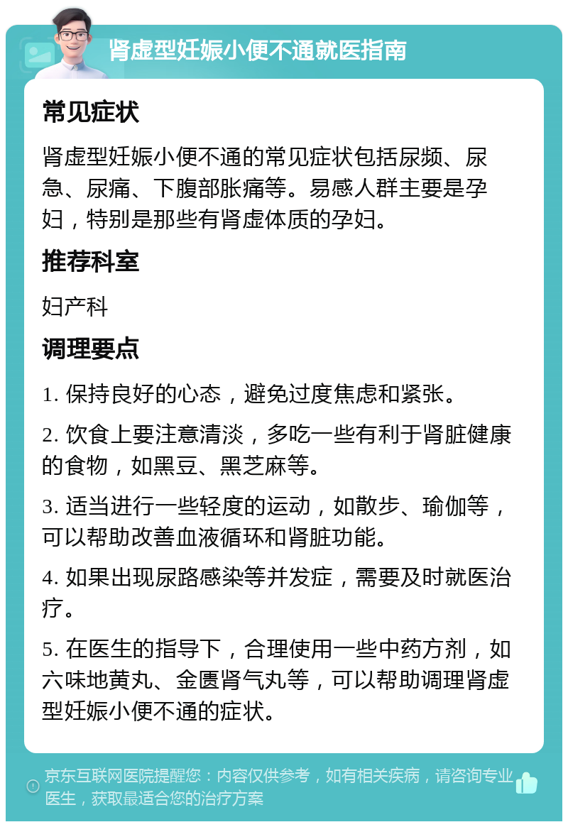 肾虚型妊娠小便不通就医指南 常见症状 肾虚型妊娠小便不通的常见症状包括尿频、尿急、尿痛、下腹部胀痛等。易感人群主要是孕妇，特别是那些有肾虚体质的孕妇。 推荐科室 妇产科 调理要点 1. 保持良好的心态，避免过度焦虑和紧张。 2. 饮食上要注意清淡，多吃一些有利于肾脏健康的食物，如黑豆、黑芝麻等。 3. 适当进行一些轻度的运动，如散步、瑜伽等，可以帮助改善血液循环和肾脏功能。 4. 如果出现尿路感染等并发症，需要及时就医治疗。 5. 在医生的指导下，合理使用一些中药方剂，如六味地黄丸、金匮肾气丸等，可以帮助调理肾虚型妊娠小便不通的症状。