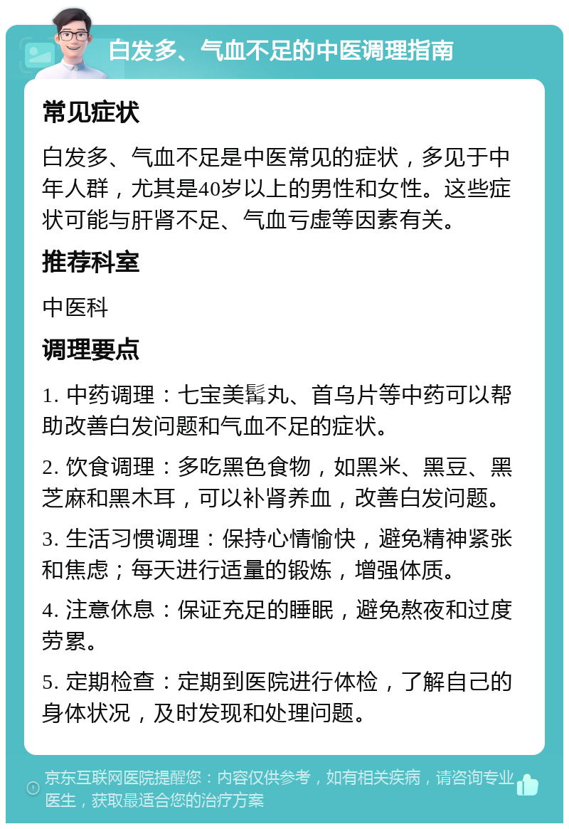 白发多、气血不足的中医调理指南 常见症状 白发多、气血不足是中医常见的症状，多见于中年人群，尤其是40岁以上的男性和女性。这些症状可能与肝肾不足、气血亏虚等因素有关。 推荐科室 中医科 调理要点 1. 中药调理：七宝美髯丸、首乌片等中药可以帮助改善白发问题和气血不足的症状。 2. 饮食调理：多吃黑色食物，如黑米、黑豆、黑芝麻和黑木耳，可以补肾养血，改善白发问题。 3. 生活习惯调理：保持心情愉快，避免精神紧张和焦虑；每天进行适量的锻炼，增强体质。 4. 注意休息：保证充足的睡眠，避免熬夜和过度劳累。 5. 定期检查：定期到医院进行体检，了解自己的身体状况，及时发现和处理问题。