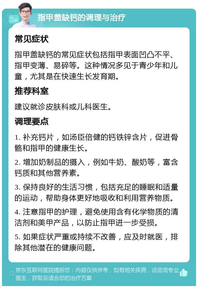 指甲盖缺钙的调理与治疗 常见症状 指甲盖缺钙的常见症状包括指甲表面凹凸不平、指甲变薄、易碎等。这种情况多见于青少年和儿童，尤其是在快速生长发育期。 推荐科室 建议就诊皮肤科或儿科医生。 调理要点 1. 补充钙片，如汤臣倍健的钙铁锌含片，促进骨骼和指甲的健康生长。 2. 增加奶制品的摄入，例如牛奶、酸奶等，富含钙质和其他营养素。 3. 保持良好的生活习惯，包括充足的睡眠和适量的运动，帮助身体更好地吸收和利用营养物质。 4. 注意指甲的护理，避免使用含有化学物质的清洁剂和美甲产品，以防止指甲进一步受损。 5. 如果症状严重或持续不改善，应及时就医，排除其他潜在的健康问题。