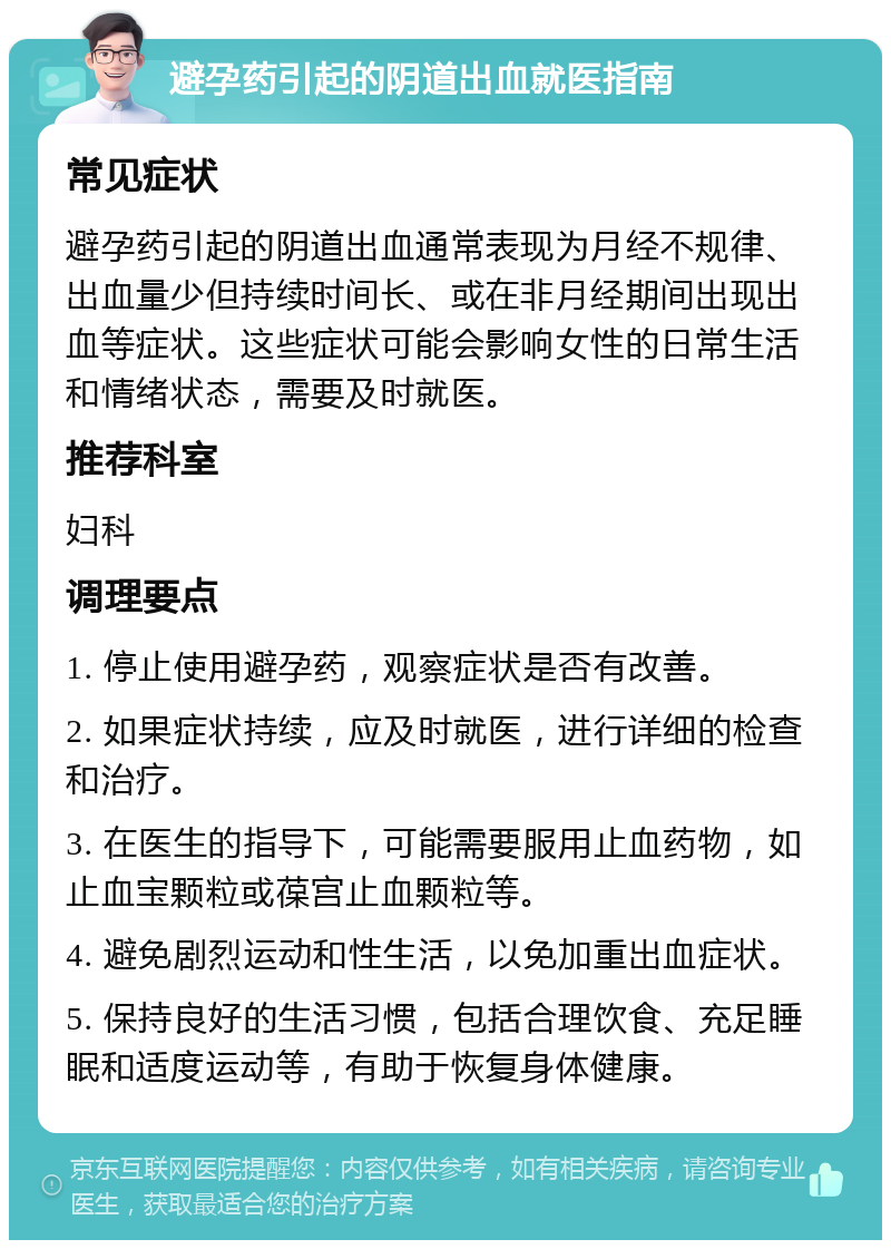 避孕药引起的阴道出血就医指南 常见症状 避孕药引起的阴道出血通常表现为月经不规律、出血量少但持续时间长、或在非月经期间出现出血等症状。这些症状可能会影响女性的日常生活和情绪状态，需要及时就医。 推荐科室 妇科 调理要点 1. 停止使用避孕药，观察症状是否有改善。 2. 如果症状持续，应及时就医，进行详细的检查和治疗。 3. 在医生的指导下，可能需要服用止血药物，如止血宝颗粒或葆宫止血颗粒等。 4. 避免剧烈运动和性生活，以免加重出血症状。 5. 保持良好的生活习惯，包括合理饮食、充足睡眠和适度运动等，有助于恢复身体健康。