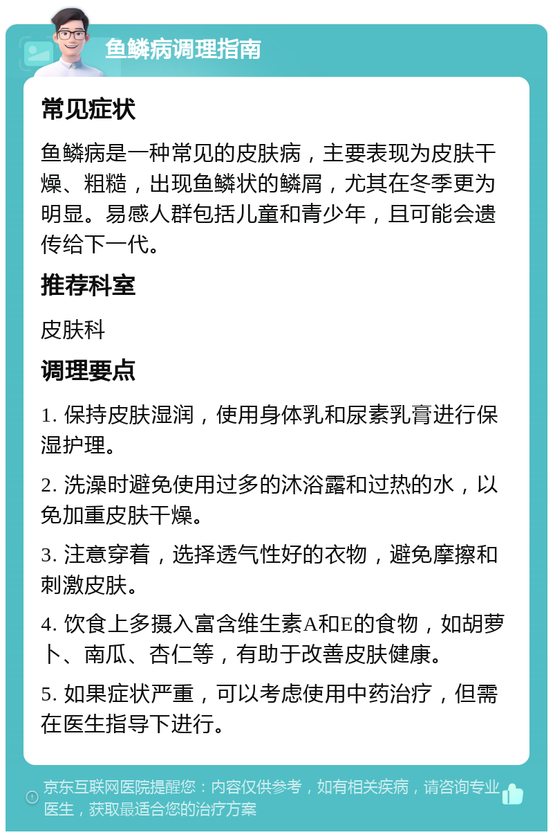 鱼鳞病调理指南 常见症状 鱼鳞病是一种常见的皮肤病，主要表现为皮肤干燥、粗糙，出现鱼鳞状的鳞屑，尤其在冬季更为明显。易感人群包括儿童和青少年，且可能会遗传给下一代。 推荐科室 皮肤科 调理要点 1. 保持皮肤湿润，使用身体乳和尿素乳膏进行保湿护理。 2. 洗澡时避免使用过多的沐浴露和过热的水，以免加重皮肤干燥。 3. 注意穿着，选择透气性好的衣物，避免摩擦和刺激皮肤。 4. 饮食上多摄入富含维生素A和E的食物，如胡萝卜、南瓜、杏仁等，有助于改善皮肤健康。 5. 如果症状严重，可以考虑使用中药治疗，但需在医生指导下进行。