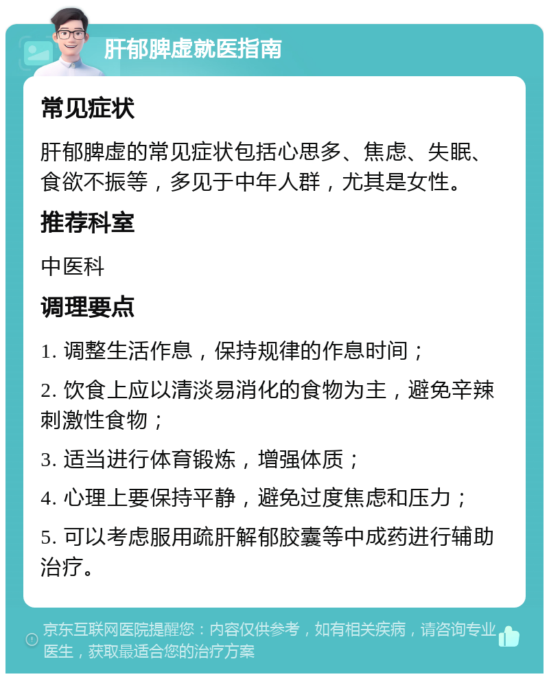 肝郁脾虚就医指南 常见症状 肝郁脾虚的常见症状包括心思多、焦虑、失眠、食欲不振等，多见于中年人群，尤其是女性。 推荐科室 中医科 调理要点 1. 调整生活作息，保持规律的作息时间； 2. 饮食上应以清淡易消化的食物为主，避免辛辣刺激性食物； 3. 适当进行体育锻炼，增强体质； 4. 心理上要保持平静，避免过度焦虑和压力； 5. 可以考虑服用疏肝解郁胶囊等中成药进行辅助治疗。