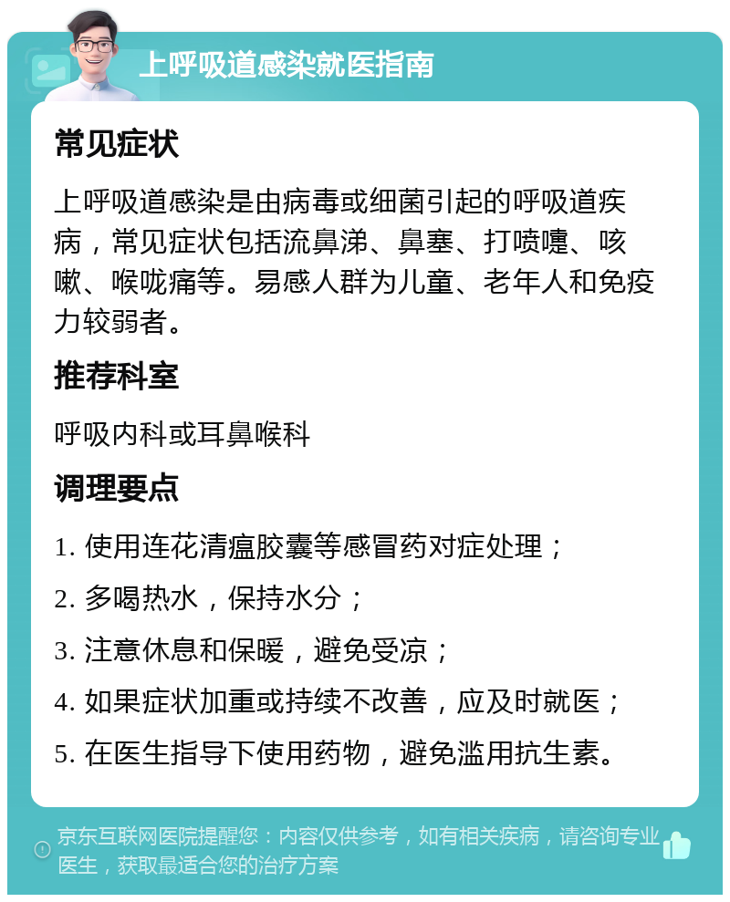 上呼吸道感染就医指南 常见症状 上呼吸道感染是由病毒或细菌引起的呼吸道疾病，常见症状包括流鼻涕、鼻塞、打喷嚏、咳嗽、喉咙痛等。易感人群为儿童、老年人和免疫力较弱者。 推荐科室 呼吸内科或耳鼻喉科 调理要点 1. 使用连花清瘟胶囊等感冒药对症处理； 2. 多喝热水，保持水分； 3. 注意休息和保暖，避免受凉； 4. 如果症状加重或持续不改善，应及时就医； 5. 在医生指导下使用药物，避免滥用抗生素。