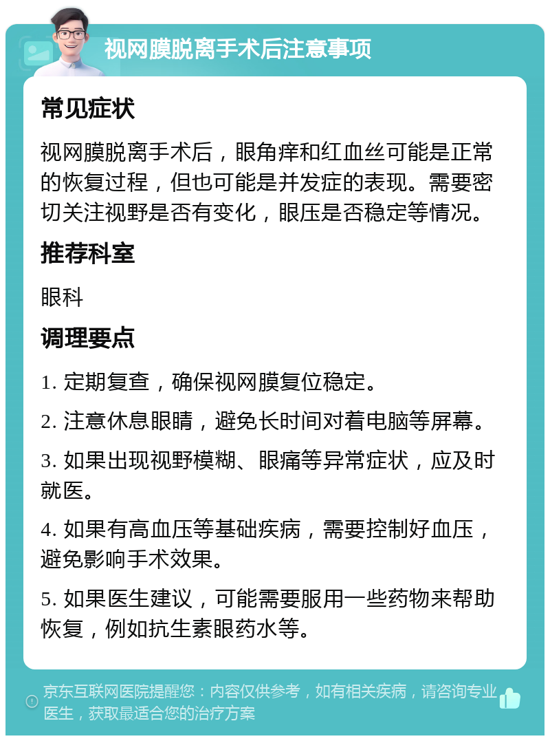 视网膜脱离手术后注意事项 常见症状 视网膜脱离手术后，眼角痒和红血丝可能是正常的恢复过程，但也可能是并发症的表现。需要密切关注视野是否有变化，眼压是否稳定等情况。 推荐科室 眼科 调理要点 1. 定期复查，确保视网膜复位稳定。 2. 注意休息眼睛，避免长时间对着电脑等屏幕。 3. 如果出现视野模糊、眼痛等异常症状，应及时就医。 4. 如果有高血压等基础疾病，需要控制好血压，避免影响手术效果。 5. 如果医生建议，可能需要服用一些药物来帮助恢复，例如抗生素眼药水等。