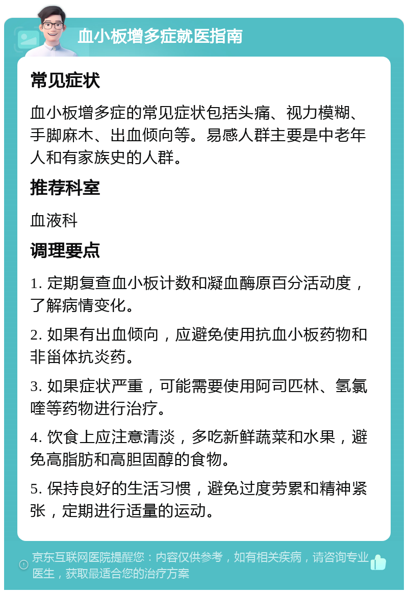 血小板增多症就医指南 常见症状 血小板增多症的常见症状包括头痛、视力模糊、手脚麻木、出血倾向等。易感人群主要是中老年人和有家族史的人群。 推荐科室 血液科 调理要点 1. 定期复查血小板计数和凝血酶原百分活动度，了解病情变化。 2. 如果有出血倾向，应避免使用抗血小板药物和非甾体抗炎药。 3. 如果症状严重，可能需要使用阿司匹林、氢氯喹等药物进行治疗。 4. 饮食上应注意清淡，多吃新鲜蔬菜和水果，避免高脂肪和高胆固醇的食物。 5. 保持良好的生活习惯，避免过度劳累和精神紧张，定期进行适量的运动。