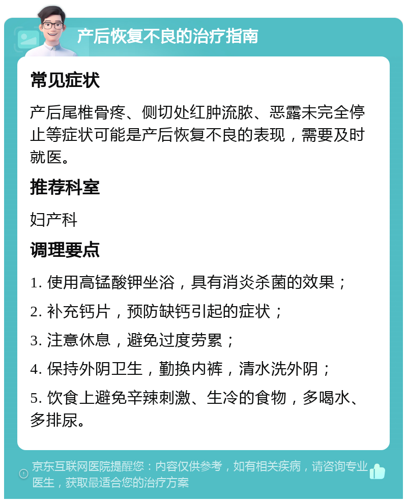 产后恢复不良的治疗指南 常见症状 产后尾椎骨疼、侧切处红肿流脓、恶露未完全停止等症状可能是产后恢复不良的表现，需要及时就医。 推荐科室 妇产科 调理要点 1. 使用高锰酸钾坐浴，具有消炎杀菌的效果； 2. 补充钙片，预防缺钙引起的症状； 3. 注意休息，避免过度劳累； 4. 保持外阴卫生，勤换内裤，清水洗外阴； 5. 饮食上避免辛辣刺激、生冷的食物，多喝水、多排尿。